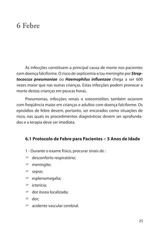 25
6 Febre
As infecções constituem a principal causa de morte nos pacientes
com doença falciforme. O risco de septicemia e/ou meningite por Strep-
tococcus pneumoniae ou Haemophilus influenzae chega a ser 600
vezes maior que nas outras crianças. Estas infecções podem provocar a
morte destas crianças em poucas horas.
Pneumonias, infecções renais e osteomielites também ocorrem
com freqüência maior em crianças e adultos com doença falciforme. Os
episódios de febre devem, portanto, ser encarados como situações de
risco, nas quais os procedimentos diagnósticos devem ser aprofunda-
dos e a terapia deve ser imediata.
6.1 Protocolo de Febre para Pacientes < 5 Anos de Idade
1 - Durante o exame físico, procurar sinais de :
desconforto respiratório;
meningite;
sepse;
esplenomegalia;
icterícia;
dor óssea localizada;
dor;
acidente vascular cerebral.
 