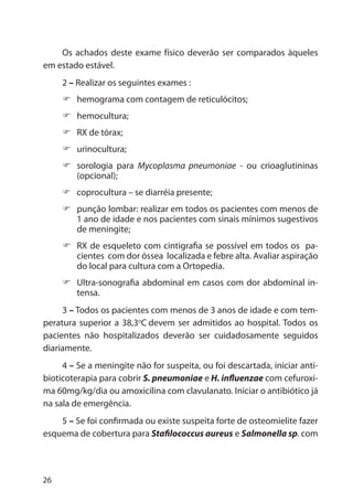 26
Os achados deste exame físico deverão ser comparados àqueles
em estado estável.
2 – Realizar os seguintes exames :
hemograma com contagem de reticulócitos;
hemocultura;
RX de tórax;
urinocultura;
sorologia para Mycoplasma pneumoniae - ou crioaglutininas
(opcional);
coprocultura – se diarréia presente;
punção lombar: realizar em todos os pacientes com menos de
1 ano de idade e nos pacientes com sinais mínimos sugestivos
de meningite;
RX de esqueleto com cintigrafia se possível em todos os pa-
cientes com dor óssea localizada e febre alta. Avaliar aspiração
do local para cultura com a Ortopedia.
Ultra-sonografia abdominal em casos com dor abdominal in-
tensa.
3 – Todos os pacientes com menos de 3 anos de idade e com tem-
peratura superior a 38,3o
C devem ser admitidos ao hospital. Todos os
pacientes não hospitalizados deverão ser cuidadosamente seguidos
diariamente.
4 – Se a meningite não for suspeita, ou foi descartada, iniciar anti-
bioticoterapia para cobrir S. pneumoniae e H. influenzae com cefuroxi-
ma 60mg/kg/dia ou amoxicilina com clavulanato. Iniciar o antibiótico já
na sala de emergência.
5 – Se foi confirmada ou existe suspeita forte de osteomielite fazer
esquema de cobertura para Stafilococcus aureus e Salmonella sp. com
 