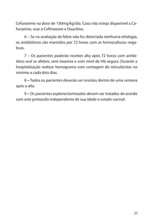 27
Cefuroxime na dose de 150mg/kg/dia. Caso não esteja disponível a Ce-
furoxime, usar a Ceftriaxone e Oxacilina.
6 – Se na avaliação da febre não for detectada nenhuma etiologia,
os antibióticos são mantidos por 72 horas com as hemoculturas nega-
tivas.
7 – Os pacientes poderão receber alta após 72 horas com antibi-
ótico oral se afebris, sem toxemia e com nível de Hb segura. Durante a
hospitalização realizar hemograma com contagem de reticulócitos no
mínimo a cada dois dias.
8 – Todos os pacientes deverão ser revistos dentro de uma semana
após a alta.
9 – Os pacientes esplenectomizados devem ser tratados de acordo
com este protocolo independente de sua idade e estado vacinal.
 