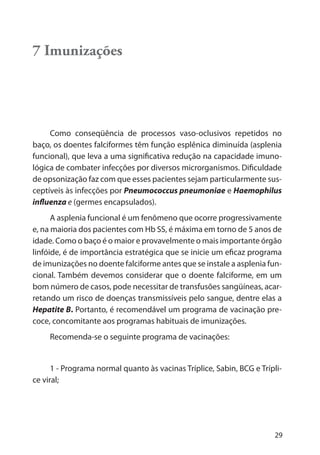 29
7 Imunizações
Como conseqüência de processos vaso-oclusivos repetidos no
baço, os doentes falciformes têm função esplênica diminuída (asplenia
funcional), que leva a uma significativa redução na capacidade imuno-
lógica de combater infecções por diversos microrganismos. Dificuldade
de opsonização faz com que esses pacientes sejam particularmente sus-
ceptíveis às infecções por Pneumococcus pneumoniae e Haemophilus
influenza e (germes encapsulados).
A asplenia funcional é um fenômeno que ocorre progressivamente
e, na maioria dos pacientes com Hb SS, é máxima em torno de 5 anos de
idade. Como o baço é o maior e provavelmente o mais importante órgão
linfóide, é de importância estratégica que se inicie um eficaz programa
de imunizações no doente falciforme antes que se instale a asplenia fun-
cional. Também devemos considerar que o doente falciforme, em um
bom número de casos, pode necessitar de transfusões sangüíneas, acar-
retando um risco de doenças transmissíveis pelo sangue, dentre elas a
Hepatite B. Portanto, é recomendável um programa de vacinação pre-
coce, concomitante aos programas habituais de imunizações.
Recomenda-se o seguinte programa de vacinações:
1 - Programa normal quanto às vacinas Tríplice, Sabin, BCG e Trípli-
ce viral;
 