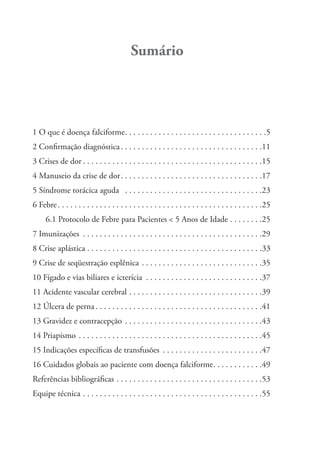 Sumário
1 O que é doença falciforme. . . . . . . . . . . . . . . . . . . . . . . . . . . . . . . . . .5
2 Conﬁrmação diagnóstica. . . . . . . . . . . . . . . . . . . . . . . . . . . . . . . . . .11
3 Crises de dor . . . . . . . . . . . . . . . . . . . . . . . . . . . . . . . . . . . . . . . . . . .15
4 Manuseio da crise de dor. . . . . . . . . . . . . . . . . . . . . . . . . . . . . . . . . .17
5 Síndrome torácica aguda . . . . . . . . . . . . . . . . . . . . . . . . . . . . . . . . .23
6 Febre. . . . . . . . . . . . . . . . . . . . . . . . . . . . . . . . . . . . . . . . . . . . . . . . .25
6.1 Protocolo de Febre para Pacientes < 5 Anos de Idade . . . . . . . .25
7 Imunizações . . . . . . . . . . . . . . . . . . . . . . . . . . . . . . . . . . . . . . . . . . .29
8 Crise aplástica . . . . . . . . . . . . . . . . . . . . . . . . . . . . . . . . . . . . . . . . . .33
9 Crise de seqüestração esplênica . . . . . . . . . . . . . . . . . . . . . . . . . . . . .35
10 Fígado e vias biliares e icterícia . . . . . . . . . . . . . . . . . . . . . . . . . . . .37
11 Acidente vascular cerebral . . . . . . . . . . . . . . . . . . . . . . . . . . . . . . . .39
12 Úlcera de perna . . . . . . . . . . . . . . . . . . . . . . . . . . . . . . . . . . . . . . . .41
13 Gravidez e contracepção . . . . . . . . . . . . . . . . . . . . . . . . . . . . . . . . .43
14 Priapismo . . . . . . . . . . . . . . . . . . . . . . . . . . . . . . . . . . . . . . . . . . . .45
15 Indicações especíﬁcas de transfusões . . . . . . . . . . . . . . . . . . . . . . . .47
16 Cuidados globais ao paciente com doença falciforme. . . . . . . . . . . .49
Referências bibliográﬁcas . . . . . . . . . . . . . . . . . . . . . . . . . . . . . . . . . . .53
Equipe técnica . . . . . . . . . . . . . . . . . . . . . . . . . . . . . . . . . . . . . . . . . . .55
 