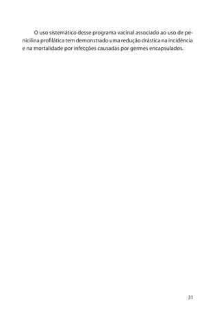 31
O uso sistemático desse programa vacinal associado ao uso de pe-
nicilina profilática tem demonstrado uma redução drástica na incidência
e na mortalidade por infecções causadas por germes encapsulados.
 