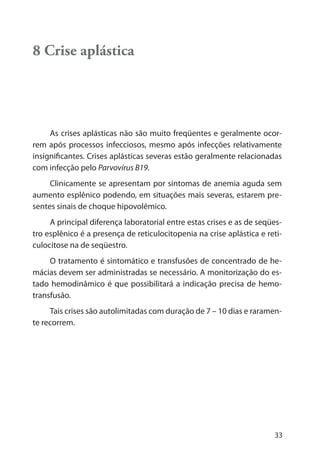 33
8 Crise aplástica
As crises aplásticas não são muito freqüentes e geralmente ocor-
rem após processos infecciosos, mesmo após infecções relativamente
insignificantes. Crises aplásticas severas estão geralmente relacionadas
com infecção pelo Parvovírus B19.
Clinicamente se apresentam por sintomas de anemia aguda sem
aumento esplênico podendo, em situações mais severas, estarem pre-
sentes sinais de choque hipovolêmico.
A principal diferença laboratorial entre estas crises e as de seqües-
tro esplênico é a presença de reticulocitopenia na crise aplástica e reti-
culocitose na de seqüestro.
O tratamento é sintomático e transfusões de concentrado de he-
mácias devem ser administradas se necessário. A monitorização do es-
tado hemodinâmico é que possibilitará a indicação precisa de hemo-
transfusão.
Tais crises são autolimitadas com duração de 7 – 10 dias e raramen-
te recorrem.
 