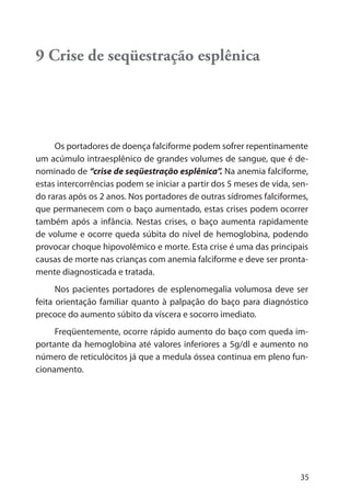 35
9 Crise de seqüestração esplênica
Os portadores de doença falciforme podem sofrer repentinamente
um acúmulo intraesplênico de grandes volumes de sangue, que é de-
nominado de “crise de seqüestração esplênica”. Na anemia falciforme,
estas intercorrências podem se iniciar a partir dos 5 meses de vida, sen-
do raras após os 2 anos. Nos portadores de outras sídromes falciformes,
que permanecem com o baço aumentado, estas crises podem ocorrer
também após a infância. Nestas crises, o baço aumenta rapidamente
de volume e ocorre queda súbita do nível de hemoglobina, podendo
provocar choque hipovolêmico e morte. Esta crise é uma das principais
causas de morte nas crianças com anemia falciforme e deve ser pronta-
mente diagnosticada e tratada.
Nos pacientes portadores de esplenomegalia volumosa deve ser
feita orientação familiar quanto à palpação do baço para diagnóstico
precoce do aumento súbito da víscera e socorro imediato.
Freqüentemente, ocorre rápido aumento do baço com queda im-
portante da hemoglobina até valores inferiores a 5g/dl e aumento no
número de reticulócitos já que a medula óssea continua em pleno fun-
cionamento.
 