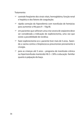 36
Tratamento:
controle freqüente dos sinais vitais, hemoglobina, função renal
e hepática e dos fatores de coagulação;
rápida correção da hipovolemia com transfusão de hemácias
para aumentar a Hb para 9 – 10g/dl;
em pacientes que sofreram uma crise severa de seqüestro deve
ser considerada a indicação de esplenectomia, uma vez que
existe a possibilidade de recidiva;
fazer esplenectomia se o paciente tiver mais de 5 anos, fazen-
do a vacina contra o Streptococcus pneumoniae previamente à
cirurgia.
para as crianças até 5 anos – programa de transfusão crônica
ou hipertransfusão mantendo Hb S < 30% e educação familiar
quanto à palpação do baço.
 