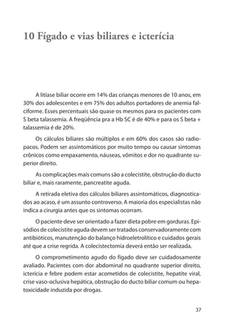 37
10 Fígado e vias biliares e icterícia
A litíase biliar ocorre em 14% das crianças menores de 10 anos, em
30% dos adolescentes e em 75% dos adultos portadores de anemia fal-
ciforme. Esses percentuais são quase os mesmos para os pacientes com
S beta talassemia. A freqüência pra a Hb SC é de 40% e para os S beta +
talassemia é de 20%.
Os cálculos biliares são múltiplos e em 60% dos casos são radio-
pacos. Podem ser assintomáticos por muito tempo ou causar sintomas
crônicos como empaxamento, náuseas, vômitos e dor no quadrante su-
perior direito.
As complicações mais comuns são a colecistite, obstrução do ducto
biliar e, mais raramente, pancreatite aguda.
A retirada eletiva dos cálculos biliares assintomáticos, diagnostica-
dos ao acaso, é um assunto controverso. A maioria dos especialistas não
indica a cirurgia antes que os sintomas ocorram.
O paciente deve ser orientado a fazer dieta pobre em gorduras. Epi-
sódios de colecistite aguda devem ser tratados conservadoramente com
antibióticos, manutenção do balanço hidroeletrolítico e cuidados gerais
até que a crise regrida. A colecistectomia deverá então ser realizada.
O comprometimento agudo do fígado deve ser cuidadosamente
avaliado. Pacientes com dor abdominal no quadrante superior direito,
icterícia e febre podem estar acometidos de colecistite, hepatite viral,
crise vaso-oclusiva hepática, obstrução do ducto biliar comum ou hepa-
toxicidade induzida por drogas.
 