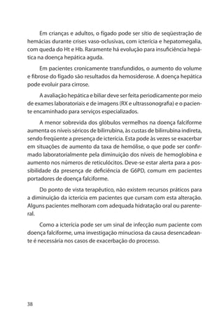 38
Em crianças e adultos, o fígado pode ser sítio de seqüestração de
hemácias durante crises vaso-oclusivas, com icterícia e hepatomegalia,
com queda do Ht e Hb. Raramente há evolução para insuficiência hepá-
tica na doença hepática aguda.
Em pacientes cronicamente transfundidos, o aumento do volume
e fibrose do fígado são resultados da hemosiderose. A doença hepática
pode evoluir para cirrose.
A avaliação hepática e biliar deve ser feita periodicamente por meio
de exames laboratoriais e de imagens (RX e ultrassonografia) e o pacien-
te encaminhado para serviços especializados.
A menor sobrevida dos glóbulos vermelhos na doença falciforme
aumenta os níveis séricos de bilirrubina, às custas de bilirrubina indireta,
sendo freqüente a presença de icterícia. Esta pode às vezes se exacerbar
em situações de aumento da taxa de hemólise, o que pode ser confir-
mado laboratorialmente pela diminuição dos níveis de hemoglobina e
aumento nos números de reticulócitos. Deve-se estar alerta para a pos-
sibilidade da presença de deficiência de G6PD, comum em pacientes
portadores de doença falciforme.
Do ponto de vista terapêutico, não existem recursos práticos para
a diminuição da icterícia em pacientes que cursam com esta alteração.
Alguns pacientes melhoram com adequada hidratação oral ou parente-
ral.
Como a icterícia pode ser um sinal de infecção num paciente com
doença falciforme, uma investigação minuciosa da causa desencadean-
te é necessária nos casos de exacerbação do processo.
 