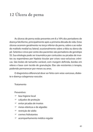 41
12 Úlcera de perna
As úlceras de perna estão presentes em 8 a 10% dos portadores de
doença falciforme, principalmente após a primeira década de vida. Estas
úlceras ocorrem geralmente no terço inferior da perna, sobre e ao redor
do maléolo medial ou lateral, ocasionalmente sobre a tíbia ou dorso do
pé. Setenta e cinco por cento dos pacientes são portadores do genótipo
SS. Sua etiologia pode ser traumática por contusões ou picadas de inse-
tos ou espontânea por hipóxia tissular por crises vaso-oclusivas crôni-
cas. São lesões de tamanho variável, com margem definida, bordas em
relevo e base com tecido de granulação. Elas são resistentes à terapia,
podendo permanecer por meses ou anos.
O diagnóstico diferencial deve ser feito com veias varicosas, diabe-
te e doença colagenosa vascular.
Tratamento
Preventivo:
boa higiene local
calçados de proteção
evitar picadas de insetos
meias elásticas e de algodão
restrição de sódio
cremes hidratantes
acompanhamento médico regular
 