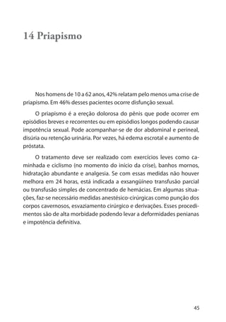 45
14 Priapismo
Nos homens de 10 a 62 anos, 42% relatam pelo menos uma crise de
priapismo. Em 46% desses pacientes ocorre disfunção sexual.
O priapismo é a ereção dolorosa do pênis que pode ocorrer em
episódios breves e recorrentes ou em episódios longos podendo causar
impotência sexual. Pode acompanhar-se de dor abdominal e perineal,
disúria ou retenção urinária. Por vezes, há edema escrotal e aumento de
próstata.
O tratamento deve ser realizado com exercícios leves como ca-
minhada e ciclismo (no momento do início da crise), banhos mornos,
hidratação abundante e analgesia. Se com essas medidas não houver
melhora em 24 horas, está indicada a exsangüíneo transfusão parcial
ou transfusão simples de concentrado de hemácias. Em algumas situa-
ções, faz-se necessário medidas anestésico-cirúrgicas como punção dos
corpos cavernosos, esvaziamento cirúrgico e derivações. Esses procedi-
mentos são de alta morbidade podendo levar a deformidades penianas
e impotência definitiva.
 