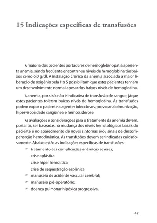 47
15 Indicações especíﬁcas de transfusões
A maioria dos pacientes portadores de hemoglobinopatia apresen-
ta anemia, sendo freqüente encontrar-se níveis de hemoglobina tão bai-
xos como 6,0 g/dl. A instalação crônica da anemia associada a maior li-
beração de oxigênio pela Hb S possibilitam que estes pacientes tenham
um desenvolvimento normal apesar dos baixos níveis de hemoglobina.
A anemia, por si só, não é indicativa de transfusão de sangue, já que
estes pacientes toleram baixos níveis de hemoglobina. As transfusões
podem expor o paciente a agentes infecciosos, provocar aloimunização,
hiperviscosidade sangüínea e hemossiderose.
As avaliações e considerações para o tratamento da anemia devem,
portanto, ser baseadas na mudança dos níveis hematológicos basais do
paciente e no aparecimento de novos sintomas e/ou sinais de descom-
pensação hemodinâmica. As transfusões devem ser indicadas cuidado-
samente. Abaixo estão as indicações específicas de transfusões:
tratamento das complicações anêmicas severas;
crise aplástica
crise hiper hemolítica
crise de seqüestração esplênica
manuseio do acidente vascular cerebral;
manuseio pré-operatório;
doença pulmonar hipóxica progressiva.
 
