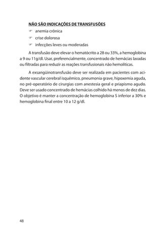 48
NÃO SÃO INDICAÇÕES DE TRANSFUSÕES
anemia crônica
crise dolorosa
infecções leves ou moderadas
A transfusão deve elevar o hematócrito a 28 ou 33%, a hemoglobina
a 9 ou 11g/dl. Usar, preferencialmente, concentrado de hemácias lavadas
ou filtradas para reduzir as reações transfusionais não hemolíticas.
A exsangüinotransfusão deve ser realizada em pacientes com aci-
dente vascular cerebral isquêmico, pneumonia grave, hipoxemia aguda,
no pré-operatório de cirurgias com anestesia geral e priapismo agudo.
Deve ser usado concentrado de hemácias colhido há menos de dez dias.
O objetivo é manter a concentração de hemoglobina S inferior a 30% e
hemoglobina final entre 10 a 12 g/dl.
 