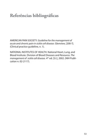 53
Referências bibliográﬁcas
AMERICAN PAIN SOCIETY. Guideline for the management of
acute and chronic pain in sickle cell disease. Glenview, [200-?].
(Clinical practice guideline, n. 1).
NATIONAL INSTITUTES OF HEALTH. National Heart, Lung, and
Blood Institute. Division of Blood Diseases and Resource. The
management of sickle cell disease. 4th
ed. [S.l.], 2002. (NIH Publi-
cation n. 02-2117).
 