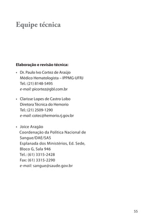 55
Equipe técnica
Elaboração e revisão técnica:
• Dr. Paulo Ivo Cortez de Araújo
Médico Hematologista – IPPMG-UFRJ
Tel.: (21) 8148-5495
e-mail: picortez@gbl.com.br
• Clarisse Lopes de Castro Lobo
Diretora Técnica do Hemorio
Tel.: (21) 2509-1290
e-mail: cotec@hemorio.rj.gov.br
• Joice Aragão
Coordenação da Política Nacional de
Sangue/DAE/SAS
Esplanada dos Ministérios, Ed. Sede,
Bloco G, Sala 946
Tel.: (61) 3315-2428
Fax: (61) 3315-2290
e-mail: sangue@saude.gov.br
 