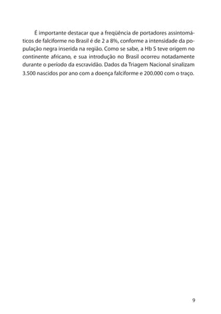9
É importante destacar que a freqüência de portadores assintomá-
ticos de falciforme no Brasil é de 2 a 8%, conforme a intensidade da po-
pulação negra inserida na região. Como se sabe, a Hb S teve origem no
continente africano, e sua introdução no Brasil ocorreu notadamente
durante o período da escravidão. Dados da Triagem Nacional sinalizam
3.500 nascidos por ano com a doença falciforme e 200.000 com o traço.
 