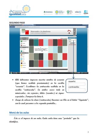 SEGUNDO PASO




    Allí deberemos ingresar nuestro nombre de usuario
     (que hemos recibido previamente) en la casilla
     “usuario”. Escribimos la contraseña recibida en la
     casilla “contraseña”. En ambos casos todo en
     minúsculas, sin espacios, tildes (acentos) ni signos
     especiales. Tampoco la letra ñ.
    Luego de colocar la clave (contraseña) hacemos un Clic en el botón “Siguiente”,
     con lo cual pasamos a la segunda pantalla...



Menú de las aulas

      Éste es el ingreso de un aula. Cada aula tiene una “portada” que la
identifica.



                                                                                  2
 
