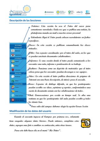 Descripción de las Secciones

                       Noticias: Esta sección la usa el Tutor del curso para
                       comentarnos novedades. Cada vez que se publica una noticia, la
                       plataforma manda un mail a nuestro correo personal
                      Calendario: Aquí el Tutor puede colocar recordatorios en fechas
                    específicas.
                    Clases: En esta sección se publican semanalmente las clases
                    virtuales.
                    Wikis: Son espacios coordinados por el tutor del aula, en los que
                    se pueden construir documentos colaborativos.
                    Informes: Es una sección donde el tutor puede comunicarle a los
                    cursantes una nota, informe o ponderación de su trabajo.
                    Archivos: Funciona como un depósito de materiales que el tutor
                    coloca para que los cursantes puedan descargar a sus equipos.
                    Sitios: En esta sección el tutor publica direcciones de páginas de
                    Internet con una breve descripción, de interés para el cursado.
                    Foros: Espacios de diálogo diferido, en que los participantes
                    pueden escribir sus ideas, opiniones y aportes, conformándose una
                    suerte de documento común con las colaboraciones de todos.
                    Chat: Conversaciones por escrito en tiempo real. Se abre una
                    ventana en que los participantes del aula pueden escribir y todos
                    los demás leen.
                       Para salir del campus debemos elegir la opción Cerrar Sesión

Modificación de los datos del usuario

     Cuando el cursante ingresa al Campus por primera vez, solamente
tiene cargados algunos datos básicos. Puede entonces, completar estos
datos, agregar una foto o cambiar su contraseña, entre otras tareas.

     Para esto debe hacer clic en el menú “Mis Datos”.
                                                                                      4
 