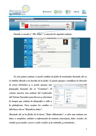 Cuando se accede a “Mis Datos” se muestra la siguiente ventana:




     En esta primer ventana se puede cambiar la fecha de nacimiento, haciendo clic en
el símbolo ubicado a la derecha de la fecha. Se puede agregar o modificar la dirección
de correo electrónico y se puede agregar una
fotografía, haciendo clic en “Examinar”. El
sistema muestra una ventana del Explorador
del Sistema Operativo para buscar y seleccionar
la imagen que contiene la fotografía a subir a
la plataforma. Para aceptar los cambios se
debe hacer clic en “Actualizar datos”.

Haciendo clic en la flecha de la barra “Datos Adicionales” se abre una ventana con
datos a completar, relativos a información de contacto, mensajería, datos sociales, de
estudio y personales, acceso a redes sociales y de contenido, y comentarios.

                                                                                     5
 