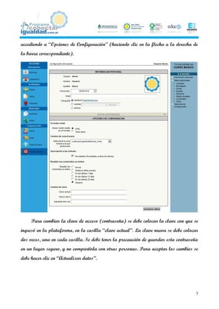 accediendo a “Opciones de Configuración” (haciendo clic en la flecha a la derecha de
la barra correspondiente).




     Para cambiar la clave de acceso (contraseña) se debe colocar la clave con que se
ingresó en la plataforma, en la casilla “clave actual”. La clave nueva se debe colocar
dos veces, una en cada casilla. Se debe tener la precaución de guardar esta contraseña
en un lugar seguro, y no compartirla con otras personas. Para aceptar los cambios se
debe hacer clic en “Actualizar datos”.




                                                                                     7
 