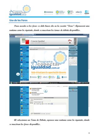 Uso de los Foros

     Para acceder a los foros se debe hacer clic en la sección “Foros”. Aparecerá una
ventana como la siguiente, donde se muestran los temas de debate disponibles.




         1




                                      2




     Al seleccionar un Tema de Debate, aparece una ventana como la siguiente, donde
se muestran los foros disponibles.


                                                                                    8
 