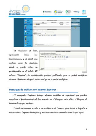 Al seleccionar el Foro,
aparecerán       todas         las
intervenciones, y al final una
ventana   como    la   siguiente,
donde se puede volcar la
participación en el debate. Al
colocar “Aceptar”, la participación quedará publicada, pero se podrá modificar
durante 15 minutos, después de los cual ya no se podrá modificar.



Descargas de archivos con Internet Explorer

     El navegador Explorer incluye algunas medidas de seguridad que pueden
complicar el funcionamiento de los usuarios en el Campus, entre ellas, el bloqueo al
intentar descargar archivos.

     Cuando intentamos acceder a un archivo en el Campus para leerlo o bajarlo a
nuestro disco, Explorer lo bloquea y muestra una barra amarilla como la que sigue:




                                                                                     9
 