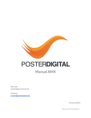  
 
 
 
 
 
 
 
 
 
 
 
 
Manual AMX
 
 
 
 
 
Sitio web:  
posterdigital.com/soporte 
 
Contacto: 
contact@posterdigital.com 
03/Junio/2015 
 
Manual AMX PosterDigital 1
 