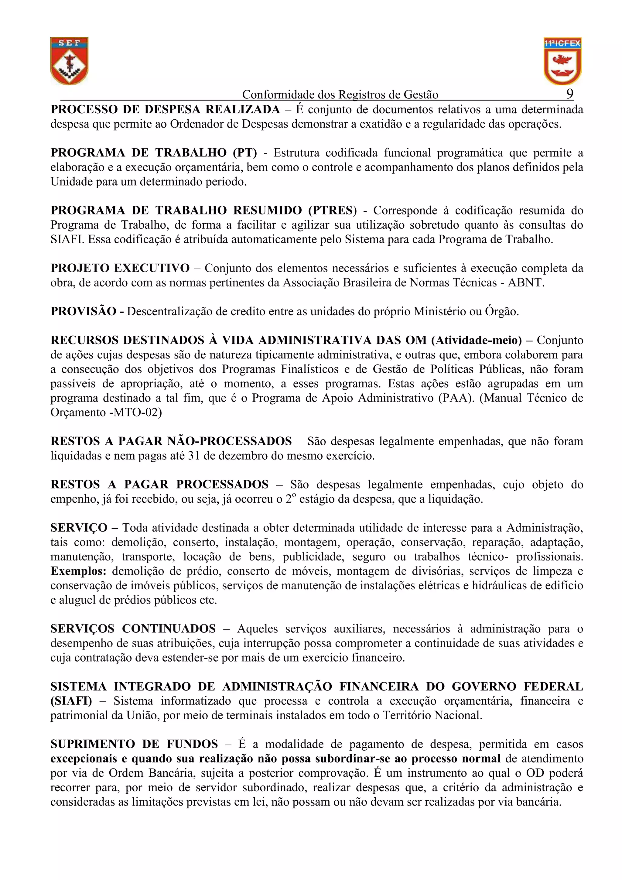 Conformidade dos Registros de Gestão
9
PROCESSO DE DESPESA REALIZADA – É conjunto de documentos relativos a uma determinada
despesa que permite ao Ordenador de Despesas demonstrar a exatidão e a regularidade das operações.
PROGRAMA DE TRABALHO (PT) - Estrutura codificada funcional programática que permite a
elaboração e a execução orçamentária, bem como o controle e acompanhamento dos planos definidos pela
Unidade para um determinado período.
PROGRAMA DE TRABALHO RESUMIDO (PTRES) - Corresponde à codificação resumida do
Programa de Trabalho, de forma a facilitar e agilizar sua utilização sobretudo quanto às consultas do
SIAFI. Essa codificação é atribuída automaticamente pelo Sistema para cada Programa de Trabalho.
PROJETO EXECUTIVO – Conjunto dos elementos necessários e suficientes à execução completa da
obra, de acordo com as normas pertinentes da Associação Brasileira de Normas Técnicas - ABNT.
PROVISÃO - Descentralização de credito entre as unidades do próprio Ministério ou Órgão.
RECURSOS DESTINADOS À VIDA ADMINISTRATIVA DAS OM (Atividade-meio) – Conjunto
de ações cujas despesas são de natureza tipicamente administrativa, e outras que, embora colaborem para
a consecução dos objetivos dos Programas Finalísticos e de Gestão de Políticas Públicas, não foram
passíveis de apropriação, até o momento, a esses programas. Estas ações estão agrupadas em um
programa destinado a tal fim, que é o Programa de Apoio Administrativo (PAA). (Manual Técnico de
Orçamento -MTO-02)
RESTOS A PAGAR NÃO-PROCESSADOS – São despesas legalmente empenhadas, que não foram
liquidadas e nem pagas até 31 de dezembro do mesmo exercício.
RESTOS A PAGAR PROCESSADOS – São despesas legalmente empenhadas, cujo objeto do
empenho, já foi recebido, ou seja, já ocorreu o 2o estágio da despesa, que a liquidação.
SERVIÇO – Toda atividade destinada a obter determinada utilidade de interesse para a Administração,
tais como: demolição, conserto, instalação, montagem, operação, conservação, reparação, adaptação,
manutenção, transporte, locação de bens, publicidade, seguro ou trabalhos técnico- profissionais.
Exemplos: demolição de prédio, conserto de móveis, montagem de divisórias, serviços de limpeza e
conservação de imóveis públicos, serviços de manutenção de instalações elétricas e hidráulicas de edifício
e aluguel de prédios públicos etc.
SERVIÇOS CONTINUADOS – Aqueles serviços auxiliares, necessários à administração para o
desempenho de suas atribuições, cuja interrupção possa comprometer a continuidade de suas atividades e
cuja contratação deva estender-se por mais de um exercício financeiro.
SISTEMA INTEGRADO DE ADMINISTRAÇÃO FINANCEIRA DO GOVERNO FEDERAL
(SIAFI) – Sistema informatizado que processa e controla a execução orçamentária, financeira e
patrimonial da União, por meio de terminais instalados em todo o Território Nacional.
SUPRIMENTO DE FUNDOS – É a modalidade de pagamento de despesa, permitida em casos
excepcionais e quando sua realização não possa subordinar-se ao processo normal de atendimento
por via de Ordem Bancária, sujeita a posterior comprovação. É um instrumento ao qual o OD poderá
recorrer para, por meio de servidor subordinado, realizar despesas que, a critério da administração e
consideradas as limitações previstas em lei, não possam ou não devam ser realizadas por via bancária.

 