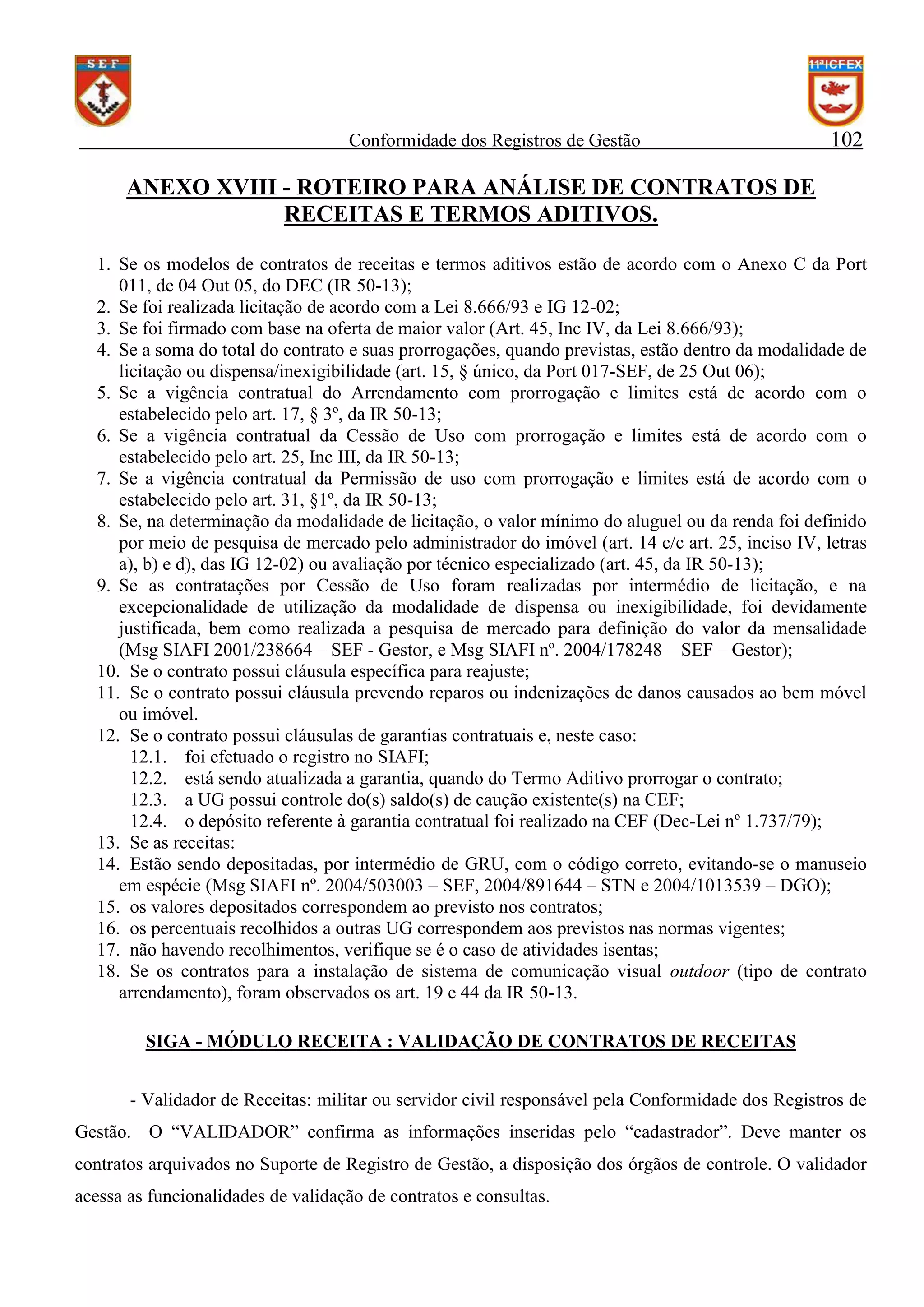 Conformidade dos Registros de Gestão

102

ANEXO XVIII - ROTEIRO PARA ANÁLISE DE CONTRATOS DE
RECEITAS E TERMOS ADITIVOS.
1. Se os modelos de contratos de receitas e termos aditivos estão de acordo com o Anexo C da Port
011, de 04 Out 05, do DEC (IR 50-13);
2. Se foi realizada licitação de acordo com a Lei 8.666/93 e IG 12-02;
3. Se foi firmado com base na oferta de maior valor (Art. 45, Inc IV, da Lei 8.666/93);
4. Se a soma do total do contrato e suas prorrogações, quando previstas, estão dentro da modalidade de
licitação ou dispensa/inexigibilidade (art. 15, § único, da Port 017-SEF, de 25 Out 06);
5. Se a vigência contratual do Arrendamento com prorrogação e limites está de acordo com o
estabelecido pelo art. 17, § 3º, da IR 50-13;
6. Se a vigência contratual da Cessão de Uso com prorrogação e limites está de acordo com o
estabelecido pelo art. 25, Inc III, da IR 50-13;
7. Se a vigência contratual da Permissão de uso com prorrogação e limites está de acordo com o
estabelecido pelo art. 31, §1º, da IR 50-13;
8. Se, na determinação da modalidade de licitação, o valor mínimo do aluguel ou da renda foi definido
por meio de pesquisa de mercado pelo administrador do imóvel (art. 14 c/c art. 25, inciso IV, letras
a), b) e d), das IG 12-02) ou avaliação por técnico especializado (art. 45, da IR 50-13);
9. Se as contratações por Cessão de Uso foram realizadas por intermédio de licitação, e na
excepcionalidade de utilização da modalidade de dispensa ou inexigibilidade, foi devidamente
justificada, bem como realizada a pesquisa de mercado para definição do valor da mensalidade
(Msg SIAFI 2001/238664 – SEF - Gestor, e Msg SIAFI nº. 2004/178248 – SEF – Gestor);
10. Se o contrato possui cláusula específica para reajuste;
11. Se o contrato possui cláusula prevendo reparos ou indenizações de danos causados ao bem móvel
ou imóvel.
12. Se o contrato possui cláusulas de garantias contratuais e, neste caso:
12.1. foi efetuado o registro no SIAFI;
12.2. está sendo atualizada a garantia, quando do Termo Aditivo prorrogar o contrato;
12.3. a UG possui controle do(s) saldo(s) de caução existente(s) na CEF;
12.4. o depósito referente à garantia contratual foi realizado na CEF (Dec-Lei nº 1.737/79);
13. Se as receitas:
14. Estão sendo depositadas, por intermédio de GRU, com o código correto, evitando-se o manuseio
em espécie (Msg SIAFI nº. 2004/503003 – SEF, 2004/891644 – STN e 2004/1013539 – DGO);
15. os valores depositados correspondem ao previsto nos contratos;
16. os percentuais recolhidos a outras UG correspondem aos previstos nas normas vigentes;
17. não havendo recolhimentos, verifique se é o caso de atividades isentas;
18. Se os contratos para a instalação de sistema de comunicação visual outdoor (tipo de contrato
arrendamento), foram observados os art. 19 e 44 da IR 50-13.
SIGA - MÓDULO RECEITA : VALIDAÇÃO DE CONTRATOS DE RECEITAS
- Validador de Receitas: militar ou servidor civil responsável pela Conformidade dos Registros de
Gestão. O “VALIDADOR” confirma as informações inseridas pelo “cadastrador”. Deve manter os
contratos arquivados no Suporte de Registro de Gestão, a disposição dos órgãos de controle. O validador
acessa as funcionalidades de validação de contratos e consultas.

 