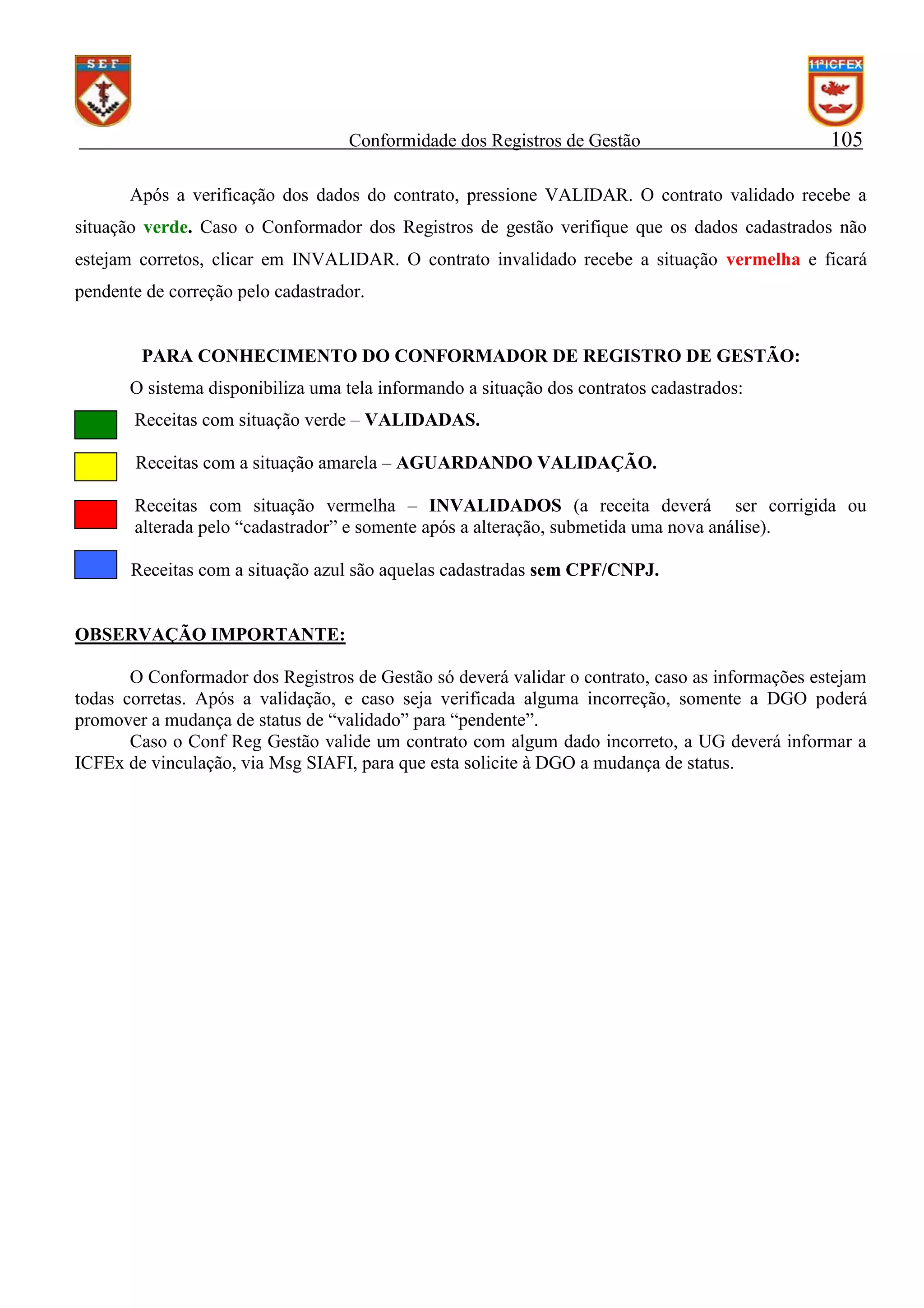 Conformidade dos Registros de Gestão

105

Após a verificação dos dados do contrato, pressione VALIDAR. O contrato validado recebe a
situação verde. Caso o Conformador dos Registros de gestão verifique que os dados cadastrados não
estejam corretos, clicar em INVALIDAR. O contrato invalidado recebe a situação vermelha e ficará
pendente de correção pelo cadastrador.

PARA CONHECIMENTO DO CONFORMADOR DE REGISTRO DE GESTÃO:
O sistema disponibiliza uma tela informando a situação dos contratos cadastrados:
Receitas com situação verde – VALIDADAS.
Receitas com a situação amarela – AGUARDANDO VALIDAÇÃO.
Receitas com situação vermelha – INVALIDADOS (a receita deverá ser corrigida ou
alterada pelo “cadastrador” e somente após a alteração, submetida uma nova análise).
Receitas com a situação azul são aquelas cadastradas sem CPF/CNPJ.

OBSERVAÇÃO IMPORTANTE:
O Conformador dos Registros de Gestão só deverá validar o contrato, caso as informações estejam
todas corretas. Após a validação, e caso seja verificada alguma incorreção, somente a DGO poderá
promover a mudança de status de “validado” para “pendente”.
Caso o Conf Reg Gestão valide um contrato com algum dado incorreto, a UG deverá informar a
ICFEx de vinculação, via Msg SIAFI, para que esta solicite à DGO a mudança de status.

 