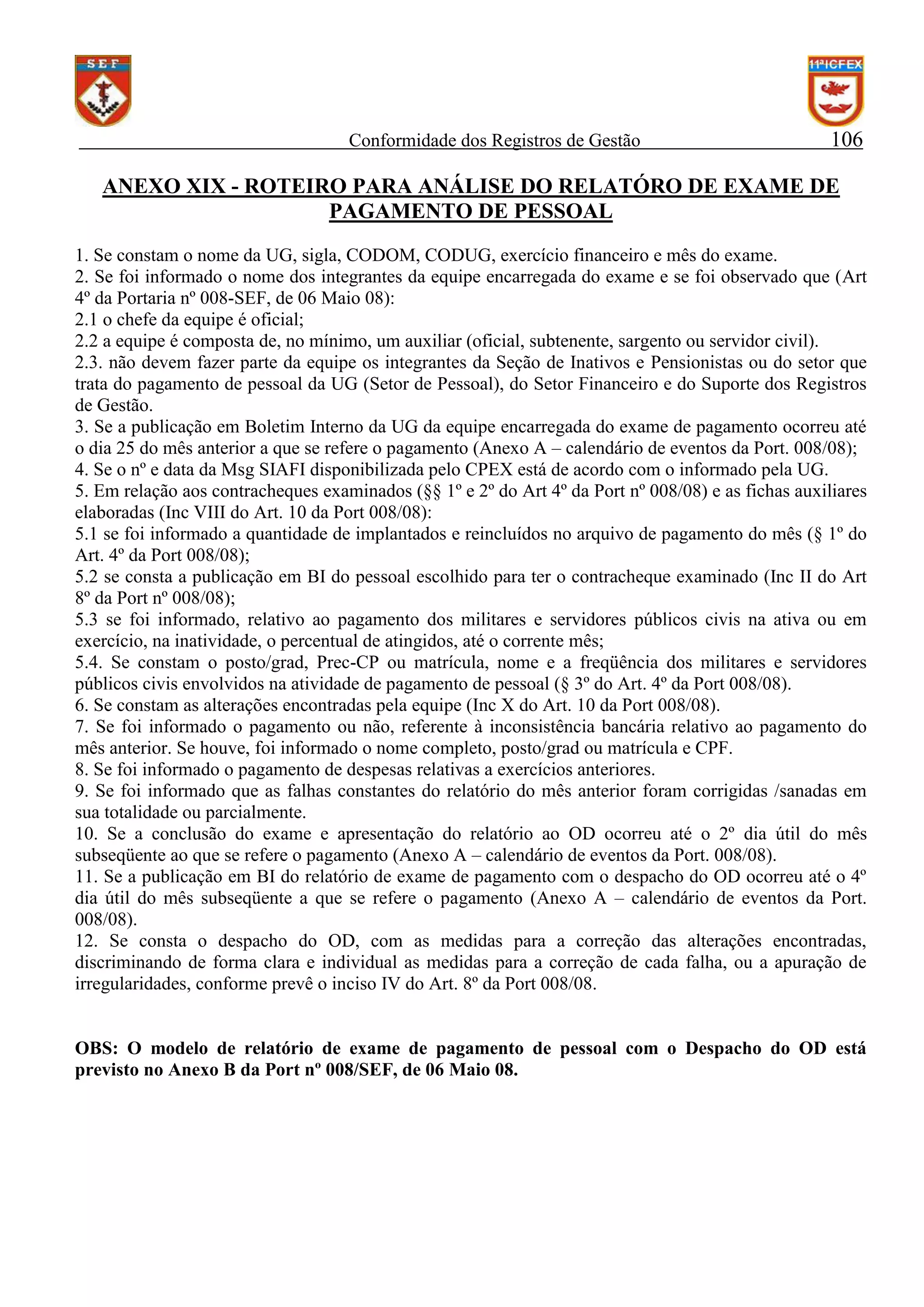 Conformidade dos Registros de Gestão

106

ANEXO XIX - ROTEIRO PARA ANÁLISE DO RELATÓRO DE EXAME DE
PAGAMENTO DE PESSOAL
1. Se constam o nome da UG, sigla, CODOM, CODUG, exercício financeiro e mês do exame.
2. Se foi informado o nome dos integrantes da equipe encarregada do exame e se foi observado que (Art
4º da Portaria nº 008-SEF, de 06 Maio 08):
2.1 o chefe da equipe é oficial;
2.2 a equipe é composta de, no mínimo, um auxiliar (oficial, subtenente, sargento ou servidor civil).
2.3. não devem fazer parte da equipe os integrantes da Seção de Inativos e Pensionistas ou do setor que
trata do pagamento de pessoal da UG (Setor de Pessoal), do Setor Financeiro e do Suporte dos Registros
de Gestão.
3. Se a publicação em Boletim Interno da UG da equipe encarregada do exame de pagamento ocorreu até
o dia 25 do mês anterior a que se refere o pagamento (Anexo A – calendário de eventos da Port. 008/08);
4. Se o nº e data da Msg SIAFI disponibilizada pelo CPEX está de acordo com o informado pela UG.
5. Em relação aos contracheques examinados (§§ 1º e 2º do Art 4º da Port nº 008/08) e as fichas auxiliares
elaboradas (Inc VIII do Art. 10 da Port 008/08):
5.1 se foi informado a quantidade de implantados e reincluídos no arquivo de pagamento do mês (§ 1º do
Art. 4º da Port 008/08);
5.2 se consta a publicação em BI do pessoal escolhido para ter o contracheque examinado (Inc II do Art
8º da Port nº 008/08);
5.3 se foi informado, relativo ao pagamento dos militares e servidores públicos civis na ativa ou em
exercício, na inatividade, o percentual de atingidos, até o corrente mês;
5.4. Se constam o posto/grad, Prec-CP ou matrícula, nome e a freqüência dos militares e servidores
públicos civis envolvidos na atividade de pagamento de pessoal (§ 3º do Art. 4º da Port 008/08).
6. Se constam as alterações encontradas pela equipe (Inc X do Art. 10 da Port 008/08).
7. Se foi informado o pagamento ou não, referente à inconsistência bancária relativo ao pagamento do
mês anterior. Se houve, foi informado o nome completo, posto/grad ou matrícula e CPF.
8. Se foi informado o pagamento de despesas relativas a exercícios anteriores.
9. Se foi informado que as falhas constantes do relatório do mês anterior foram corrigidas /sanadas em
sua totalidade ou parcialmente.
10. Se a conclusão do exame e apresentação do relatório ao OD ocorreu até o 2º dia útil do mês
subseqüente ao que se refere o pagamento (Anexo A – calendário de eventos da Port. 008/08).
11. Se a publicação em BI do relatório de exame de pagamento com o despacho do OD ocorreu até o 4º
dia útil do mês subseqüente a que se refere o pagamento (Anexo A – calendário de eventos da Port.
008/08).
12. Se consta o despacho do OD, com as medidas para a correção das alterações encontradas,
discriminando de forma clara e individual as medidas para a correção de cada falha, ou a apuração de
irregularidades, conforme prevê o inciso IV do Art. 8º da Port 008/08.

OBS: O modelo de relatório de exame de pagamento de pessoal com o Despacho do OD está
previsto no Anexo B da Port nº 008/SEF, de 06 Maio 08.

 