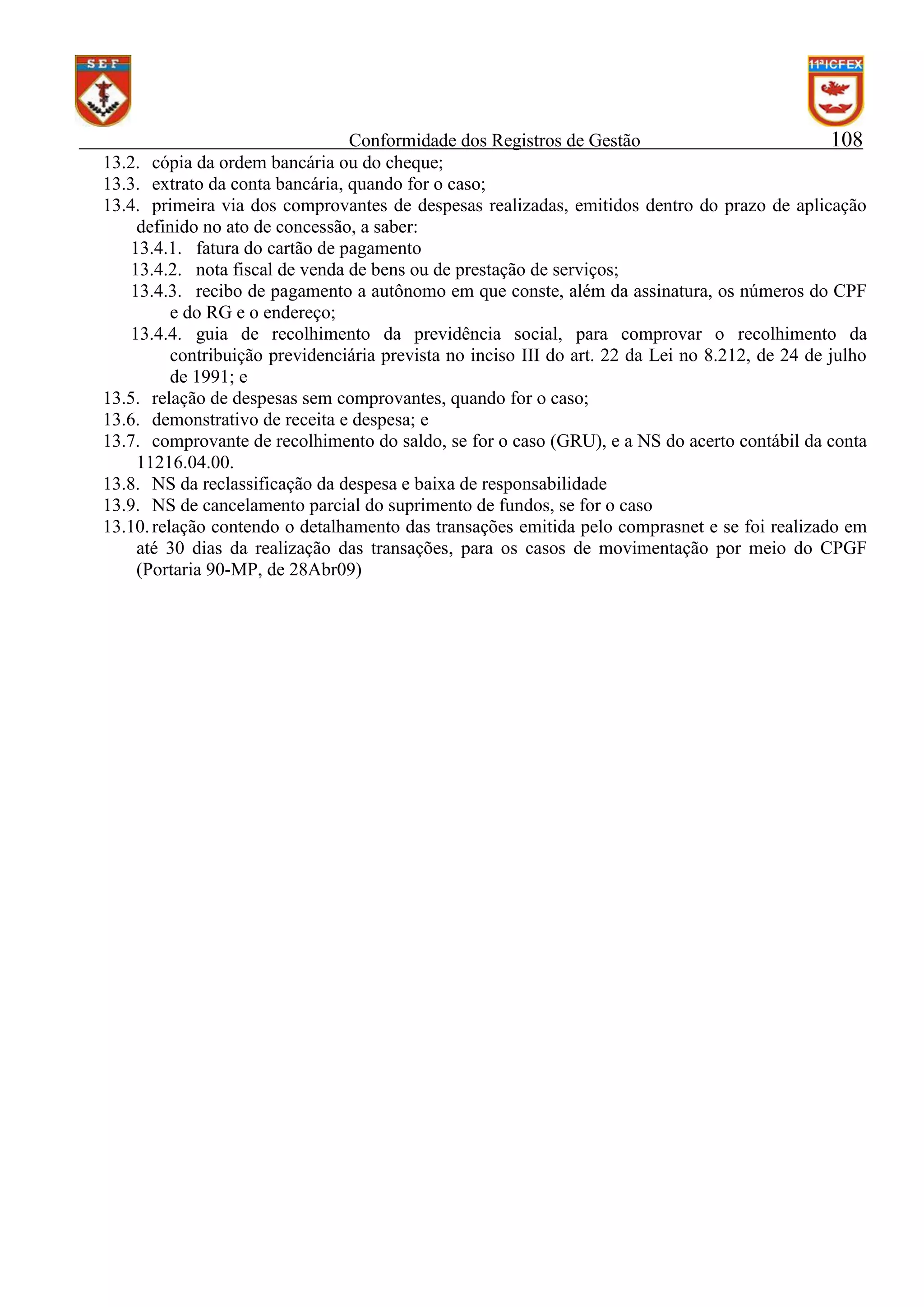 Conformidade dos Registros de Gestão
108
13.2. cópia da ordem bancária ou do cheque;
13.3. extrato da conta bancária, quando for o caso;
13.4. primeira via dos comprovantes de despesas realizadas, emitidos dentro do prazo de aplicação
definido no ato de concessão, a saber:
13.4.1. fatura do cartão de pagamento
13.4.2. nota fiscal de venda de bens ou de prestação de serviços;
13.4.3. recibo de pagamento a autônomo em que conste, além da assinatura, os números do CPF
e do RG e o endereço;
13.4.4. guia de recolhimento da previdência social, para comprovar o recolhimento da
contribuição previdenciária prevista no inciso III do art. 22 da Lei no 8.212, de 24 de julho
de 1991; e
13.5. relação de despesas sem comprovantes, quando for o caso;
13.6. demonstrativo de receita e despesa; e
13.7. comprovante de recolhimento do saldo, se for o caso (GRU), e a NS do acerto contábil da conta
11216.04.00.
13.8. NS da reclassificação da despesa e baixa de responsabilidade
13.9. NS de cancelamento parcial do suprimento de fundos, se for o caso
13.10. relação contendo o detalhamento das transações emitida pelo comprasnet e se foi realizado em
até 30 dias da realização das transações, para os casos de movimentação por meio do CPGF
(Portaria 90-MP, de 28Abr09)

 