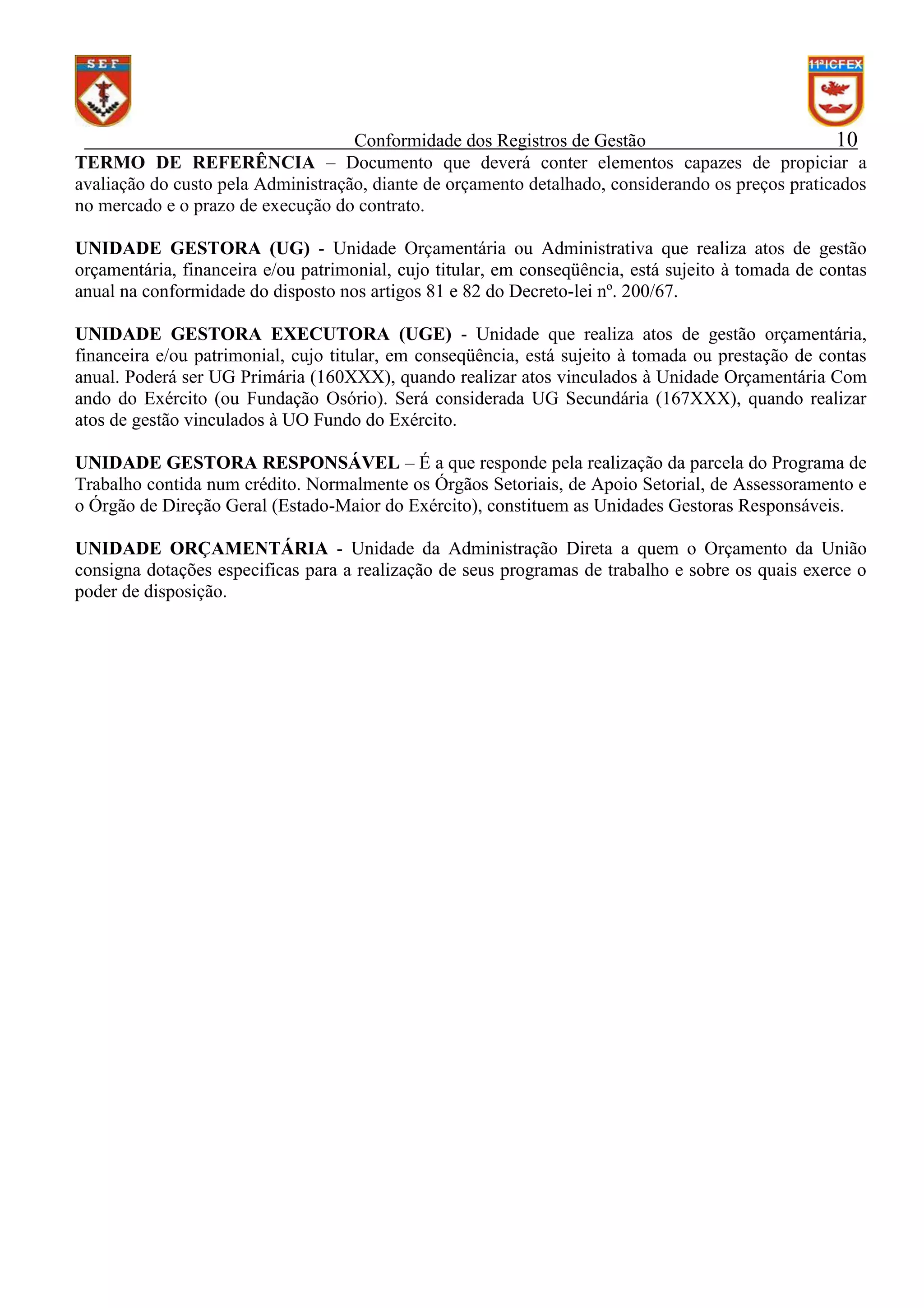 Conformidade dos Registros de Gestão
10
TERMO DE REFERÊNCIA – Documento que deverá conter elementos capazes de propiciar a
avaliação do custo pela Administração, diante de orçamento detalhado, considerando os preços praticados
no mercado e o prazo de execução do contrato.
UNIDADE GESTORA (UG) - Unidade Orçamentária ou Administrativa que realiza atos de gestão
orçamentária, financeira e/ou patrimonial, cujo titular, em conseqüência, está sujeito à tomada de contas
anual na conformidade do disposto nos artigos 81 e 82 do Decreto-lei nº. 200/67.
UNIDADE GESTORA EXECUTORA (UGE) - Unidade que realiza atos de gestão orçamentária,
financeira e/ou patrimonial, cujo titular, em conseqüência, está sujeito à tomada ou prestação de contas
anual. Poderá ser UG Primária (160XXX), quando realizar atos vinculados à Unidade Orçamentária Com
ando do Exército (ou Fundação Osório). Será considerada UG Secundária (167XXX), quando realizar
atos de gestão vinculados à UO Fundo do Exército.
UNIDADE GESTORA RESPONSÁVEL – É a que responde pela realização da parcela do Programa de
Trabalho contida num crédito. Normalmente os Órgãos Setoriais, de Apoio Setorial, de Assessoramento e
o Órgão de Direção Geral (Estado-Maior do Exército), constituem as Unidades Gestoras Responsáveis.
UNIDADE ORÇAMENTÁRIA - Unidade da Administração Direta a quem o Orçamento da União
consigna dotações especificas para a realização de seus programas de trabalho e sobre os quais exerce o
poder de disposição.

 