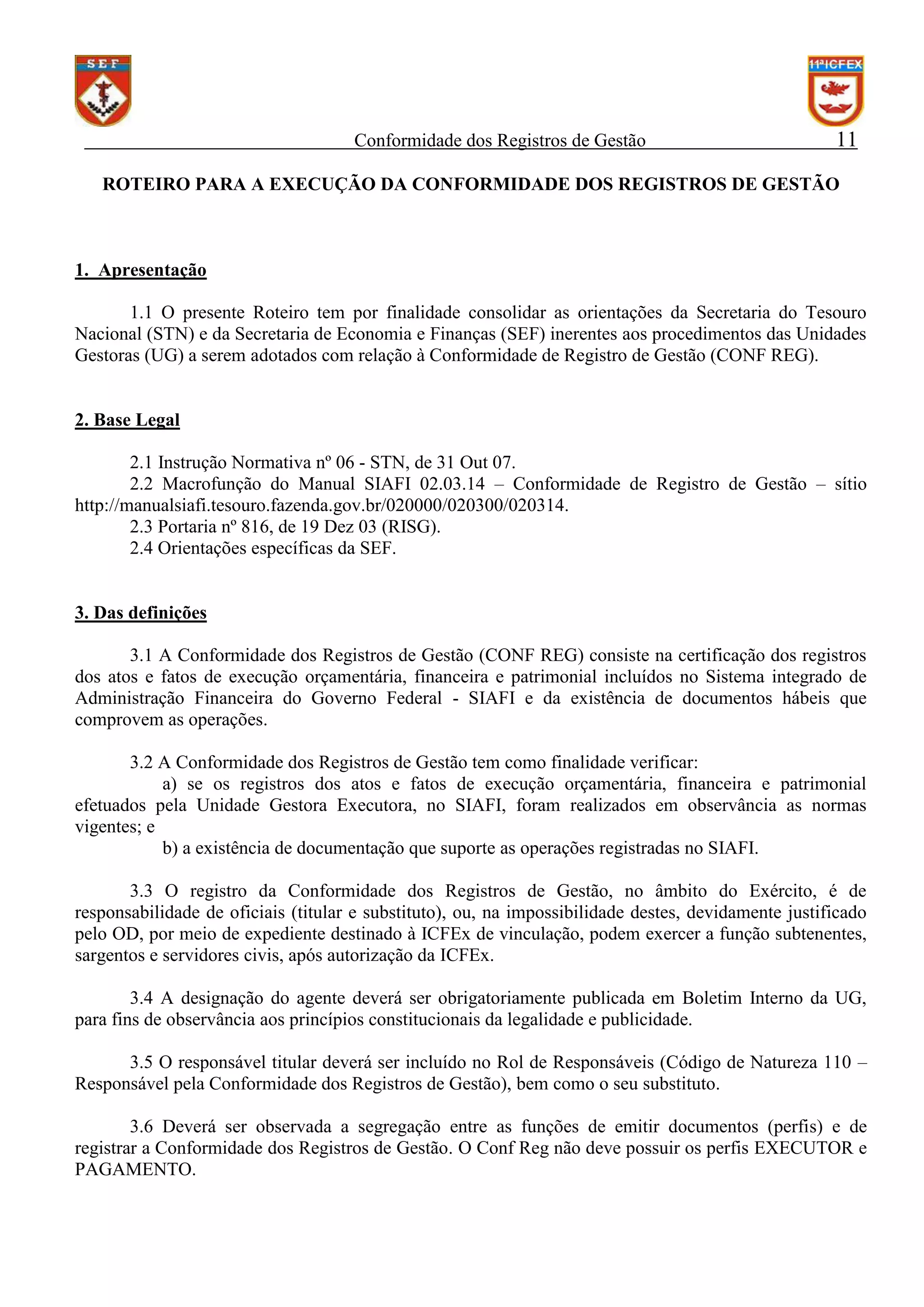 Conformidade dos Registros de Gestão

11

ROTEIRO PARA A EXECUÇÃO DA CONFORMIDADE DOS REGISTROS DE GESTÃO

1. Apresentação
1.1 O presente Roteiro tem por finalidade consolidar as orientações da Secretaria do Tesouro
Nacional (STN) e da Secretaria de Economia e Finanças (SEF) inerentes aos procedimentos das Unidades
Gestoras (UG) a serem adotados com relação à Conformidade de Registro de Gestão (CONF REG).

2. Base Legal
2.1 Instrução Normativa nº 06 - STN, de 31 Out 07.
2.2 Macrofunção do Manual SIAFI 02.03.14 – Conformidade de Registro de Gestão – sítio
http://manualsiafi.tesouro.fazenda.gov.br/020000/020300/020314.
2.3 Portaria nº 816, de 19 Dez 03 (RISG).
2.4 Orientações específicas da SEF.

3. Das definições
3.1 A Conformidade dos Registros de Gestão (CONF REG) consiste na certificação dos registros
dos atos e fatos de execução orçamentária, financeira e patrimonial incluídos no Sistema integrado de
Administração Financeira do Governo Federal - SIAFI e da existência de documentos hábeis que
comprovem as operações.
3.2 A Conformidade dos Registros de Gestão tem como finalidade verificar:
a) se os registros dos atos e fatos de execução orçamentária, financeira e patrimonial
efetuados pela Unidade Gestora Executora, no SIAFI, foram realizados em observância as normas
vigentes; e
b) a existência de documentação que suporte as operações registradas no SIAFI.
3.3 O registro da Conformidade dos Registros de Gestão, no âmbito do Exército, é de
responsabilidade de oficiais (titular e substituto), ou, na impossibilidade destes, devidamente justificado
pelo OD, por meio de expediente destinado à ICFEx de vinculação, podem exercer a função subtenentes,
sargentos e servidores civis, após autorização da ICFEx.
3.4 A designação do agente deverá ser obrigatoriamente publicada em Boletim Interno da UG,
para fins de observância aos princípios constitucionais da legalidade e publicidade.
3.5 O responsável titular deverá ser incluído no Rol de Responsáveis (Código de Natureza 110 –
Responsável pela Conformidade dos Registros de Gestão), bem como o seu substituto.
3.6 Deverá ser observada a segregação entre as funções de emitir documentos (perfis) e de
registrar a Conformidade dos Registros de Gestão. O Conf Reg não deve possuir os perfis EXECUTOR e
PAGAMENTO.

 