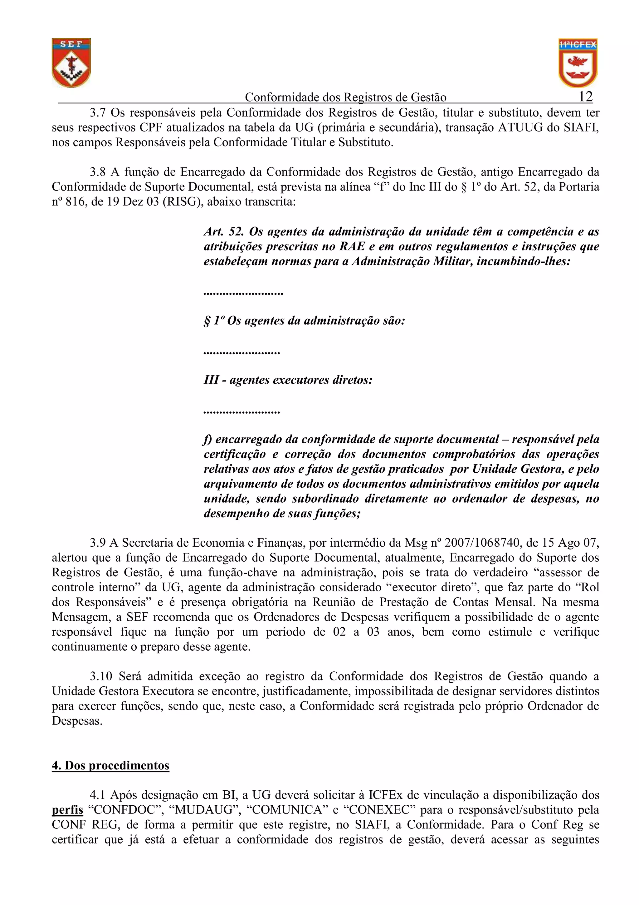 Conformidade dos Registros de Gestão
12
3.7 Os responsáveis pela Conformidade dos Registros de Gestão, titular e substituto, devem ter
seus respectivos CPF atualizados na tabela da UG (primária e secundária), transação ATUUG do SIAFI,
nos campos Responsáveis pela Conformidade Titular e Substituto.
3.8 A função de Encarregado da Conformidade dos Registros de Gestão, antigo Encarregado da
Conformidade de Suporte Documental, está prevista na alínea “f” do Inc III do § 1º do Art. 52, da Portaria
nº 816, de 19 Dez 03 (RISG), abaixo transcrita:
Art. 52. Os agentes da administração da unidade têm a competência e as
atribuições prescritas no RAE e em outros regulamentos e instruções que
estabeleçam normas para a Administração Militar, incumbindo-lhes:
.........................
§ 1º Os agentes da administração são:
........................
III - agentes executores diretos:
........................
f) encarregado da conformidade de suporte documental – responsável pela
certificação e correção dos documentos comprobatórios das operações
relativas aos atos e fatos de gestão praticados por Unidade Gestora, e pelo
arquivamento de todos os documentos administrativos emitidos por aquela
unidade, sendo subordinado diretamente ao ordenador de despesas, no
desempenho de suas funções;
3.9 A Secretaria de Economia e Finanças, por intermédio da Msg nº 2007/1068740, de 15 Ago 07,
alertou que a função de Encarregado do Suporte Documental, atualmente, Encarregado do Suporte dos
Registros de Gestão, é uma função-chave na administração, pois se trata do verdadeiro “assessor de
controle interno” da UG, agente da administração considerado “executor direto”, que faz parte do “Rol
dos Responsáveis” e é presença obrigatória na Reunião de Prestação de Contas Mensal. Na mesma
Mensagem, a SEF recomenda que os Ordenadores de Despesas verifiquem a possibilidade de o agente
responsável fique na função por um período de 02 a 03 anos, bem como estimule e verifique
continuamente o preparo desse agente.
3.10 Será admitida exceção ao registro da Conformidade dos Registros de Gestão quando a
Unidade Gestora Executora se encontre, justificadamente, impossibilitada de designar servidores distintos
para exercer funções, sendo que, neste caso, a Conformidade será registrada pelo próprio Ordenador de
Despesas.

4. Dos procedimentos
4.1 Após designação em BI, a UG deverá solicitar à ICFEx de vinculação a disponibilização dos
perfis “CONFDOC”, “MUDAUG”, “COMUNICA” e “CONEXEC” para o responsável/substituto pela
CONF REG, de forma a permitir que este registre, no SIAFI, a Conformidade. Para o Conf Reg se
certificar que já está a efetuar a conformidade dos registros de gestão, deverá acessar as seguintes

 