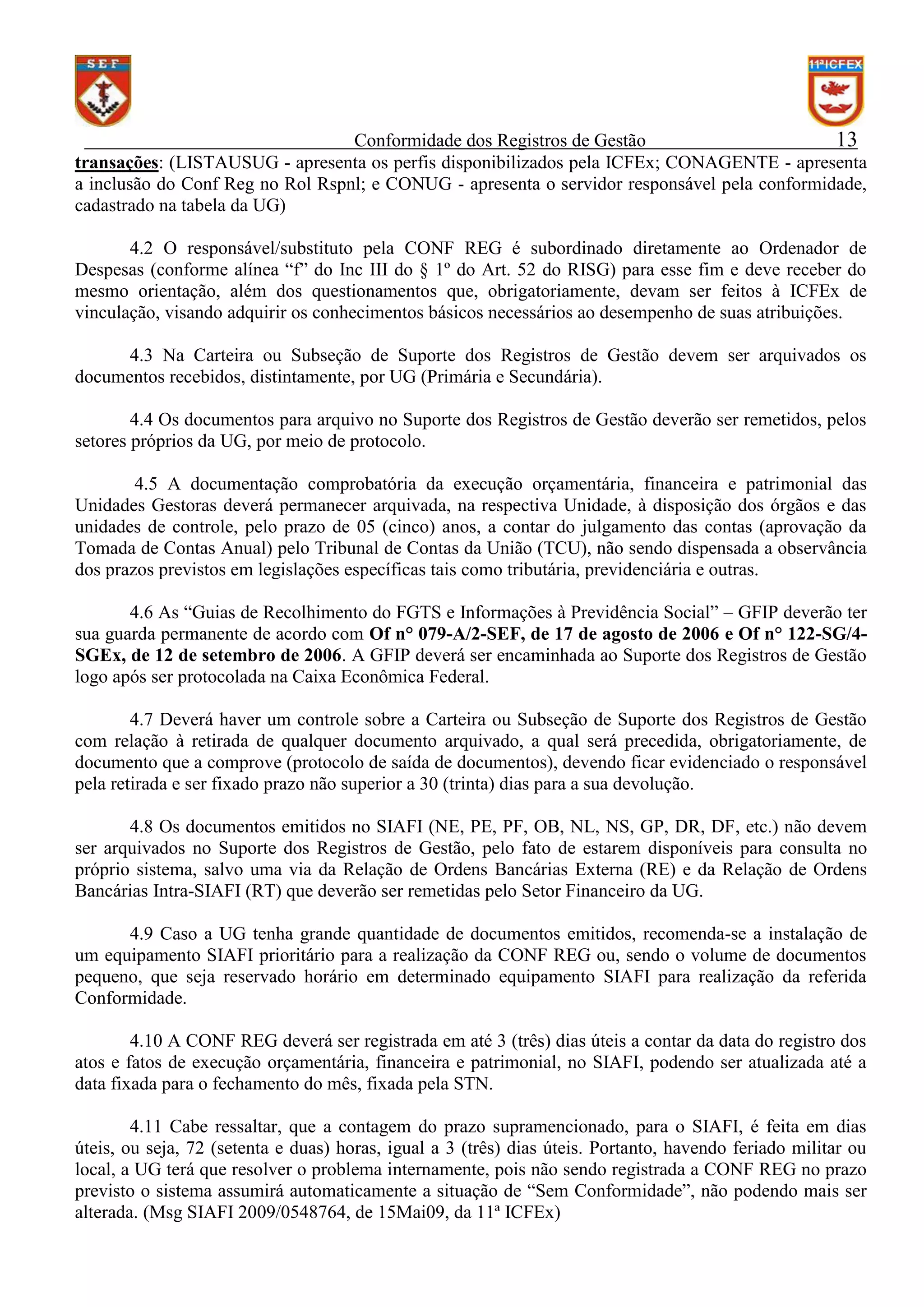 Conformidade dos Registros de Gestão
13
transações: (LISTAUSUG - apresenta os perfis disponibilizados pela ICFEx; CONAGENTE - apresenta
a inclusão do Conf Reg no Rol Rspnl; e CONUG - apresenta o servidor responsável pela conformidade,
cadastrado na tabela da UG)
4.2 O responsável/substituto pela CONF REG é subordinado diretamente ao Ordenador de
Despesas (conforme alínea “f” do Inc III do § 1º do Art. 52 do RISG) para esse fim e deve receber do
mesmo orientação, além dos questionamentos que, obrigatoriamente, devam ser feitos à ICFEx de
vinculação, visando adquirir os conhecimentos básicos necessários ao desempenho de suas atribuições.
4.3 Na Carteira ou Subseção de Suporte dos Registros de Gestão devem ser arquivados os
documentos recebidos, distintamente, por UG (Primária e Secundária).
4.4 Os documentos para arquivo no Suporte dos Registros de Gestão deverão ser remetidos, pelos
setores próprios da UG, por meio de protocolo.
4.5 A documentação comprobatória da execução orçamentária, financeira e patrimonial das
Unidades Gestoras deverá permanecer arquivada, na respectiva Unidade, à disposição dos órgãos e das
unidades de controle, pelo prazo de 05 (cinco) anos, a contar do julgamento das contas (aprovação da
Tomada de Contas Anual) pelo Tribunal de Contas da União (TCU), não sendo dispensada a observância
dos prazos previstos em legislações específicas tais como tributária, previdenciária e outras.
4.6 As “Guias de Recolhimento do FGTS e Informações à Previdência Social” – GFIP deverão ter
sua guarda permanente de acordo com Of n° 079-A/2-SEF, de 17 de agosto de 2006 e Of n° 122-SG/4SGEx, de 12 de setembro de 2006. A GFIP deverá ser encaminhada ao Suporte dos Registros de Gestão
logo após ser protocolada na Caixa Econômica Federal.
4.7 Deverá haver um controle sobre a Carteira ou Subseção de Suporte dos Registros de Gestão
com relação à retirada de qualquer documento arquivado, a qual será precedida, obrigatoriamente, de
documento que a comprove (protocolo de saída de documentos), devendo ficar evidenciado o responsável
pela retirada e ser fixado prazo não superior a 30 (trinta) dias para a sua devolução.
4.8 Os documentos emitidos no SIAFI (NE, PE, PF, OB, NL, NS, GP, DR, DF, etc.) não devem
ser arquivados no Suporte dos Registros de Gestão, pelo fato de estarem disponíveis para consulta no
próprio sistema, salvo uma via da Relação de Ordens Bancárias Externa (RE) e da Relação de Ordens
Bancárias Intra-SIAFI (RT) que deverão ser remetidas pelo Setor Financeiro da UG.
4.9 Caso a UG tenha grande quantidade de documentos emitidos, recomenda-se a instalação de
um equipamento SIAFI prioritário para a realização da CONF REG ou, sendo o volume de documentos
pequeno, que seja reservado horário em determinado equipamento SIAFI para realização da referida
Conformidade.
4.10 A CONF REG deverá ser registrada em até 3 (três) dias úteis a contar da data do registro dos
atos e fatos de execução orçamentária, financeira e patrimonial, no SIAFI, podendo ser atualizada até a
data fixada para o fechamento do mês, fixada pela STN.
4.11 Cabe ressaltar, que a contagem do prazo supramencionado, para o SIAFI, é feita em dias
úteis, ou seja, 72 (setenta e duas) horas, igual a 3 (três) dias úteis. Portanto, havendo feriado militar ou
local, a UG terá que resolver o problema internamente, pois não sendo registrada a CONF REG no prazo
previsto o sistema assumirá automaticamente a situação de “Sem Conformidade”, não podendo mais ser
alterada. (Msg SIAFI 2009/0548764, de 15Mai09, da 11ª ICFEx)

 