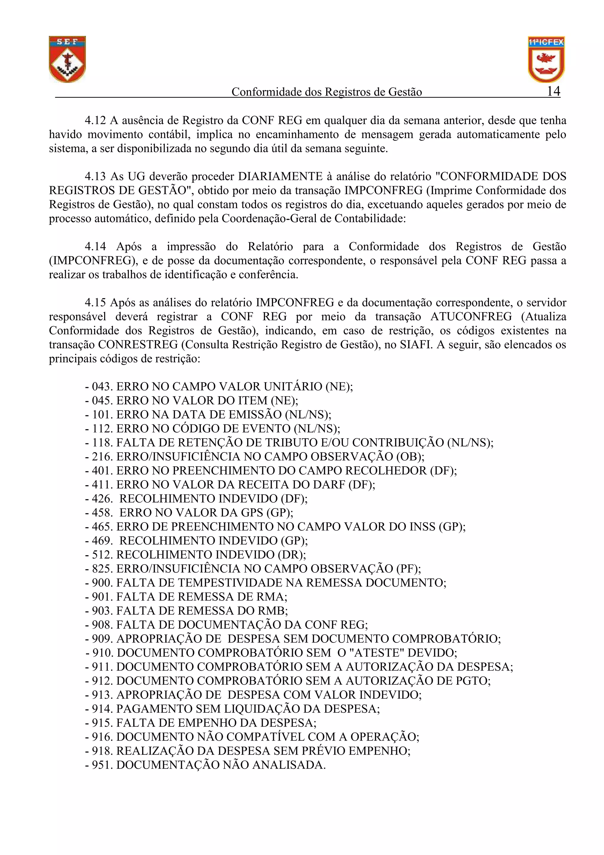 Conformidade dos Registros de Gestão

14

4.12 A ausência de Registro da CONF REG em qualquer dia da semana anterior, desde que tenha
havido movimento contábil, implica no encaminhamento de mensagem gerada automaticamente pelo
sistema, a ser disponibilizada no segundo dia útil da semana seguinte.
4.13 As UG deverão proceder DIARIAMENTE à análise do relatório "CONFORMIDADE DOS
REGISTROS DE GESTÃO", obtido por meio da transação IMPCONFREG (Imprime Conformidade dos
Registros de Gestão), no qual constam todos os registros do dia, excetuando aqueles gerados por meio de
processo automático, definido pela Coordenação-Geral de Contabilidade:
4.14 Após a impressão do Relatório para a Conformidade dos Registros de Gestão
(IMPCONFREG), e de posse da documentação correspondente, o responsável pela CONF REG passa a
realizar os trabalhos de identificação e conferência.
4.15 Após as análises do relatório IMPCONFREG e da documentação correspondente, o servidor
responsável deverá registrar a CONF REG por meio da transação ATUCONFREG (Atualiza
Conformidade dos Registros de Gestão), indicando, em caso de restrição, os códigos existentes na
transação CONRESTREG (Consulta Restrição Registro de Gestão), no SIAFI. A seguir, são elencados os
principais códigos de restrição:
- 043. ERRO NO CAMPO VALOR UNITÁRIO (NE);
- 045. ERRO NO VALOR DO ITEM (NE);
- 101. ERRO NA DATA DE EMISSÃO (NL/NS);
- 112. ERRO NO CÓDIGO DE EVENTO (NL/NS);
- 118. FALTA DE RETENÇÃO DE TRIBUTO E/OU CONTRIBUIÇÃO (NL/NS);
- 216. ERRO/INSUFICIÊNCIA NO CAMPO OBSERVAÇÃO (OB);
- 401. ERRO NO PREENCHIMENTO DO CAMPO RECOLHEDOR (DF);
- 411. ERRO NO VALOR DA RECEITA DO DARF (DF);
- 426. RECOLHIMENTO INDEVIDO (DF);
- 458. ERRO NO VALOR DA GPS (GP);
- 465. ERRO DE PREENCHIMENTO NO CAMPO VALOR DO INSS (GP);
- 469. RECOLHIMENTO INDEVIDO (GP);
- 512. RECOLHIMENTO INDEVIDO (DR);
- 825. ERRO/INSUFICIÊNCIA NO CAMPO OBSERVAÇÃO (PF);
- 900. FALTA DE TEMPESTIVIDADE NA REMESSA DOCUMENTO;
- 901. FALTA DE REMESSA DE RMA;
- 903. FALTA DE REMESSA DO RMB;
- 908. FALTA DE DOCUMENTAÇÃO DA CONF REG;
- 909. APROPRIAÇÃO DE DESPESA SEM DOCUMENTO COMPROBATÓRIO;
- 910. DOCUMENTO COMPROBATÓRIO SEM O "ATESTE" DEVIDO;
- 911. DOCUMENTO COMPROBATÓRIO SEM A AUTORIZAÇÃO DA DESPESA;
- 912. DOCUMENTO COMPROBATÓRIO SEM A AUTORIZAÇÃO DE PGTO;
- 913. APROPRIAÇÃO DE DESPESA COM VALOR INDEVIDO;
- 914. PAGAMENTO SEM LIQUIDAÇÃO DA DESPESA;
- 915. FALTA DE EMPENHO DA DESPESA;
- 916. DOCUMENTO NÃO COMPATÍVEL COM A OPERAÇÃO;
- 918. REALIZAÇÃO DA DESPESA SEM PRÉVIO EMPENHO;
- 951. DOCUMENTAÇÃO NÃO ANALISADA.

 