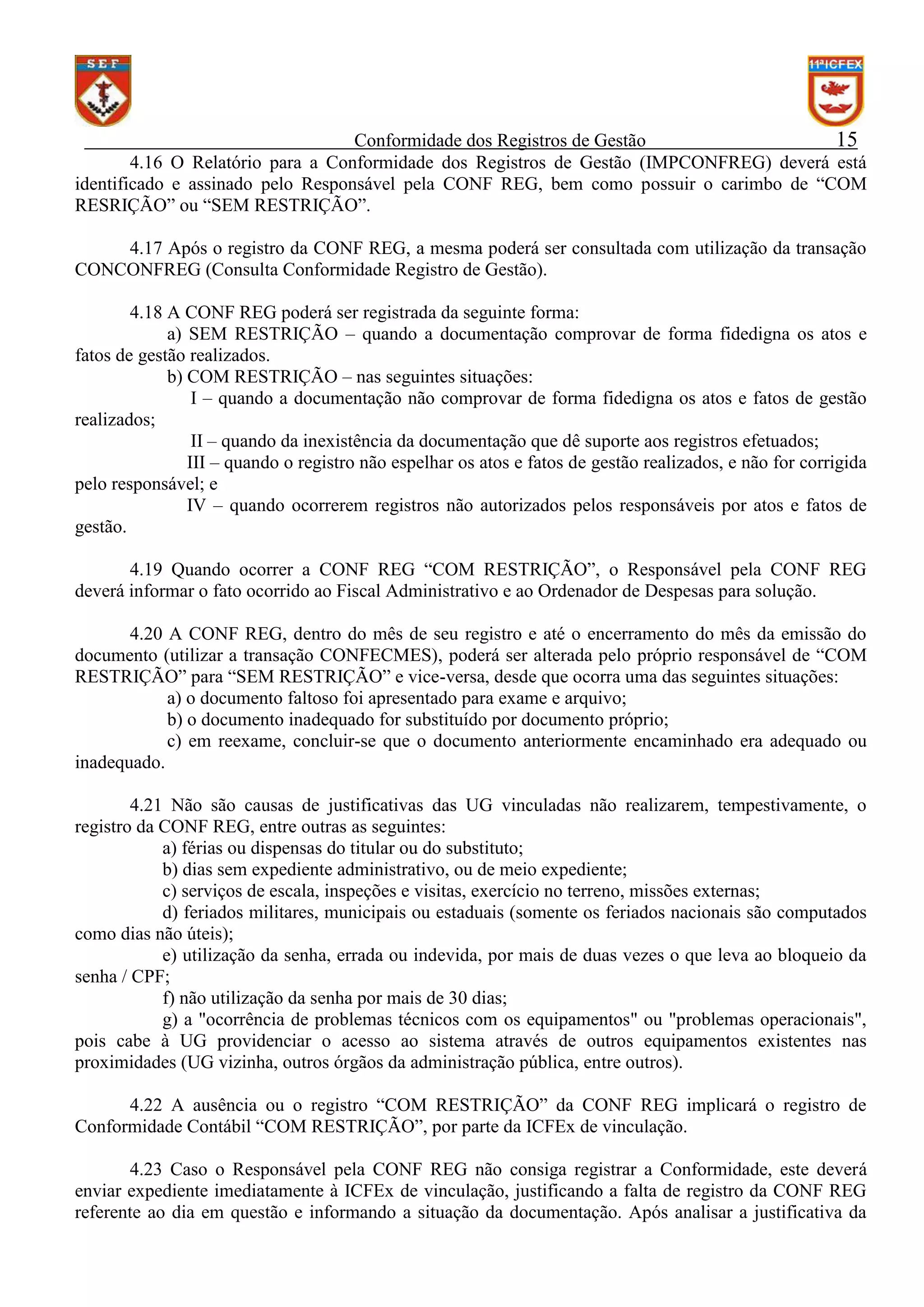 Conformidade dos Registros de Gestão
15
4.16 O Relatório para a Conformidade dos Registros de Gestão (IMPCONFREG) deverá está
identificado e assinado pelo Responsável pela CONF REG, bem como possuir o carimbo de “COM
RESRIÇÃO” ou “SEM RESTRIÇÃO”.
4.17 Após o registro da CONF REG, a mesma poderá ser consultada com utilização da transação
CONCONFREG (Consulta Conformidade Registro de Gestão).
4.18 A CONF REG poderá ser registrada da seguinte forma:
a) SEM RESTRIÇÃO – quando a documentação comprovar de forma fidedigna os atos e
fatos de gestão realizados.
b) COM RESTRIÇÃO – nas seguintes situações:
I – quando a documentação não comprovar de forma fidedigna os atos e fatos de gestão
realizados;
II – quando da inexistência da documentação que dê suporte aos registros efetuados;
III – quando o registro não espelhar os atos e fatos de gestão realizados, e não for corrigida
pelo responsável; e
IV – quando ocorrerem registros não autorizados pelos responsáveis por atos e fatos de
gestão.
4.19 Quando ocorrer a CONF REG “COM RESTRIÇÃO”, o Responsável pela CONF REG
deverá informar o fato ocorrido ao Fiscal Administrativo e ao Ordenador de Despesas para solução.
4.20 A CONF REG, dentro do mês de seu registro e até o encerramento do mês da emissão do
documento (utilizar a transação CONFECMES), poderá ser alterada pelo próprio responsável de “COM
RESTRIÇÃO” para “SEM RESTRIÇÃO” e vice-versa, desde que ocorra uma das seguintes situações:
a) o documento faltoso foi apresentado para exame e arquivo;
b) o documento inadequado for substituído por documento próprio;
c) em reexame, concluir-se que o documento anteriormente encaminhado era adequado ou
inadequado.
4.21 Não são causas de justificativas das UG vinculadas não realizarem, tempestivamente, o
registro da CONF REG, entre outras as seguintes:
a) férias ou dispensas do titular ou do substituto;
b) dias sem expediente administrativo, ou de meio expediente;
c) serviços de escala, inspeções e visitas, exercício no terreno, missões externas;
d) feriados militares, municipais ou estaduais (somente os feriados nacionais são computados
como dias não úteis);
e) utilização da senha, errada ou indevida, por mais de duas vezes o que leva ao bloqueio da
senha / CPF;
f) não utilização da senha por mais de 30 dias;
g) a "ocorrência de problemas técnicos com os equipamentos" ou "problemas operacionais",
pois cabe à UG providenciar o acesso ao sistema através de outros equipamentos existentes nas
proximidades (UG vizinha, outros órgãos da administração pública, entre outros).
4.22 A ausência ou o registro “COM RESTRIÇÃO” da CONF REG implicará o registro de
Conformidade Contábil “COM RESTRIÇÃO”, por parte da ICFEx de vinculação.
4.23 Caso o Responsável pela CONF REG não consiga registrar a Conformidade, este deverá
enviar expediente imediatamente à ICFEx de vinculação, justificando a falta de registro da CONF REG
referente ao dia em questão e informando a situação da documentação. Após analisar a justificativa da

 