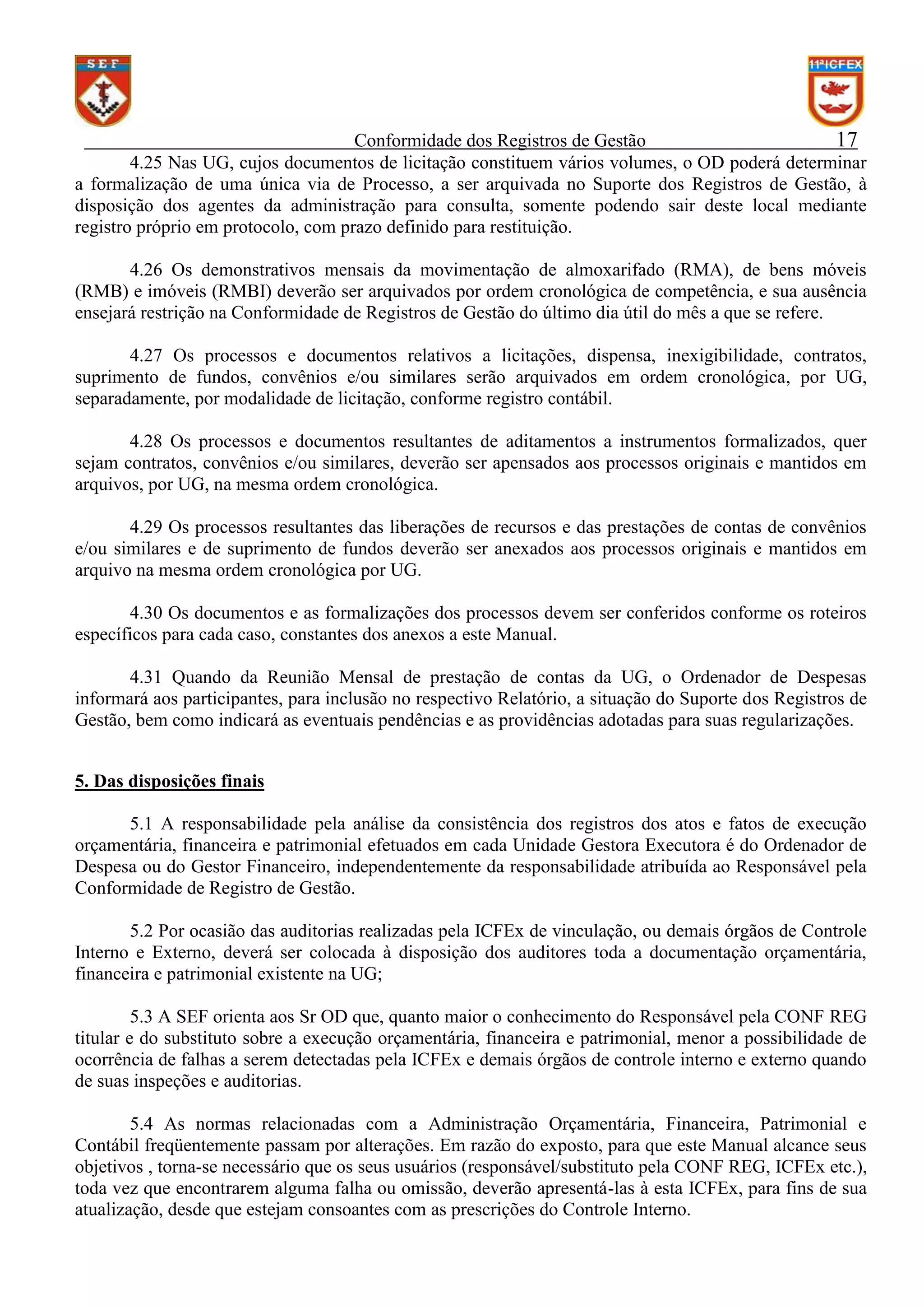 Conformidade dos Registros de Gestão
17
4.25 Nas UG, cujos documentos de licitação constituem vários volumes, o OD poderá determinar
a formalização de uma única via de Processo, a ser arquivada no Suporte dos Registros de Gestão, à
disposição dos agentes da administração para consulta, somente podendo sair deste local mediante
registro próprio em protocolo, com prazo definido para restituição.
4.26 Os demonstrativos mensais da movimentação de almoxarifado (RMA), de bens móveis
(RMB) e imóveis (RMBI) deverão ser arquivados por ordem cronológica de competência, e sua ausência
ensejará restrição na Conformidade de Registros de Gestão do último dia útil do mês a que se refere.
4.27 Os processos e documentos relativos a licitações, dispensa, inexigibilidade, contratos,
suprimento de fundos, convênios e/ou similares serão arquivados em ordem cronológica, por UG,
separadamente, por modalidade de licitação, conforme registro contábil.
4.28 Os processos e documentos resultantes de aditamentos a instrumentos formalizados, quer
sejam contratos, convênios e/ou similares, deverão ser apensados aos processos originais e mantidos em
arquivos, por UG, na mesma ordem cronológica.
4.29 Os processos resultantes das liberações de recursos e das prestações de contas de convênios
e/ou similares e de suprimento de fundos deverão ser anexados aos processos originais e mantidos em
arquivo na mesma ordem cronológica por UG.
4.30 Os documentos e as formalizações dos processos devem ser conferidos conforme os roteiros
específicos para cada caso, constantes dos anexos a este Manual.
4.31 Quando da Reunião Mensal de prestação de contas da UG, o Ordenador de Despesas
informará aos participantes, para inclusão no respectivo Relatório, a situação do Suporte dos Registros de
Gestão, bem como indicará as eventuais pendências e as providências adotadas para suas regularizações.
5. Das disposições finais
5.1 A responsabilidade pela análise da consistência dos registros dos atos e fatos de execução
orçamentária, financeira e patrimonial efetuados em cada Unidade Gestora Executora é do Ordenador de
Despesa ou do Gestor Financeiro, independentemente da responsabilidade atribuída ao Responsável pela
Conformidade de Registro de Gestão.
5.2 Por ocasião das auditorias realizadas pela ICFEx de vinculação, ou demais órgãos de Controle
Interno e Externo, deverá ser colocada à disposição dos auditores toda a documentação orçamentária,
financeira e patrimonial existente na UG;
5.3 A SEF orienta aos Sr OD que, quanto maior o conhecimento do Responsável pela CONF REG
titular e do substituto sobre a execução orçamentária, financeira e patrimonial, menor a possibilidade de
ocorrência de falhas a serem detectadas pela ICFEx e demais órgãos de controle interno e externo quando
de suas inspeções e auditorias.
5.4 As normas relacionadas com a Administração Orçamentária, Financeira, Patrimonial e
Contábil freqüentemente passam por alterações. Em razão do exposto, para que este Manual alcance seus
objetivos , torna-se necessário que os seus usuários (responsável/substituto pela CONF REG, ICFEx etc.),
toda vez que encontrarem alguma falha ou omissão, deverão apresentá-las à esta ICFEx, para fins de sua
atualização, desde que estejam consoantes com as prescrições do Controle Interno.

 