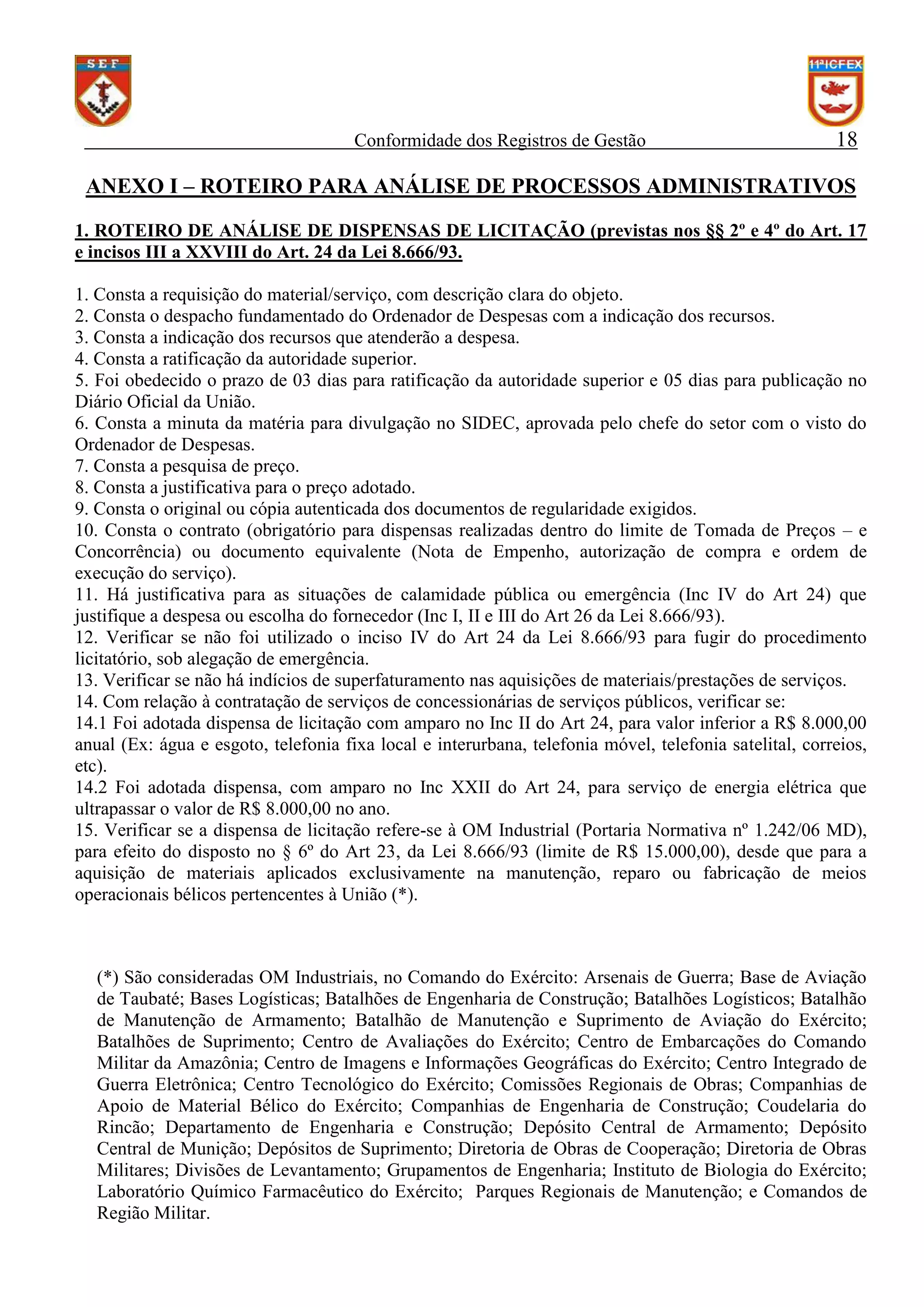 Conformidade dos Registros de Gestão

18

ANEXO I – ROTEIRO PARA ANÁLISE DE PROCESSOS ADMINISTRATIVOS
1. ROTEIRO DE ANÁLISE DE DISPENSAS DE LICITAÇÃO (previstas nos §§ 2º e 4º do Art. 17
e incisos III a XXVIII do Art. 24 da Lei 8.666/93.
1. Consta a requisição do material/serviço, com descrição clara do objeto.
2. Consta o despacho fundamentado do Ordenador de Despesas com a indicação dos recursos.
3. Consta a indicação dos recursos que atenderão a despesa.
4. Consta a ratificação da autoridade superior.
5. Foi obedecido o prazo de 03 dias para ratificação da autoridade superior e 05 dias para publicação no
Diário Oficial da União.
6. Consta a minuta da matéria para divulgação no SIDEC, aprovada pelo chefe do setor com o visto do
Ordenador de Despesas.
7. Consta a pesquisa de preço.
8. Consta a justificativa para o preço adotado.
9. Consta o original ou cópia autenticada dos documentos de regularidade exigidos.
10. Consta o contrato (obrigatório para dispensas realizadas dentro do limite de Tomada de Preços – e
Concorrência) ou documento equivalente (Nota de Empenho, autorização de compra e ordem de
execução do serviço).
11. Há justificativa para as situações de calamidade pública ou emergência (Inc IV do Art 24) que
justifique a despesa ou escolha do fornecedor (Inc I, II e III do Art 26 da Lei 8.666/93).
12. Verificar se não foi utilizado o inciso IV do Art 24 da Lei 8.666/93 para fugir do procedimento
licitatório, sob alegação de emergência.
13. Verificar se não há indícios de superfaturamento nas aquisições de materiais/prestações de serviços.
14. Com relação à contratação de serviços de concessionárias de serviços públicos, verificar se:
14.1 Foi adotada dispensa de licitação com amparo no Inc II do Art 24, para valor inferior a R$ 8.000,00
anual (Ex: água e esgoto, telefonia fixa local e interurbana, telefonia móvel, telefonia satelital, correios,
etc).
14.2 Foi adotada dispensa, com amparo no Inc XXII do Art 24, para serviço de energia elétrica que
ultrapassar o valor de R$ 8.000,00 no ano.
15. Verificar se a dispensa de licitação refere-se à OM Industrial (Portaria Normativa nº 1.242/06 MD),
para efeito do disposto no § 6º do Art 23, da Lei 8.666/93 (limite de R$ 15.000,00), desde que para a
aquisição de materiais aplicados exclusivamente na manutenção, reparo ou fabricação de meios
operacionais bélicos pertencentes à União (*).

(*) São consideradas OM Industriais, no Comando do Exército: Arsenais de Guerra; Base de Aviação
de Taubaté; Bases Logísticas; Batalhões de Engenharia de Construção; Batalhões Logísticos; Batalhão
de Manutenção de Armamento; Batalhão de Manutenção e Suprimento de Aviação do Exército;
Batalhões de Suprimento; Centro de Avaliações do Exército; Centro de Embarcações do Comando
Militar da Amazônia; Centro de Imagens e Informações Geográficas do Exército; Centro Integrado de
Guerra Eletrônica; Centro Tecnológico do Exército; Comissões Regionais de Obras; Companhias de
Apoio de Material Bélico do Exército; Companhias de Engenharia de Construção; Coudelaria do
Rincão; Departamento de Engenharia e Construção; Depósito Central de Armamento; Depósito
Central de Munição; Depósitos de Suprimento; Diretoria de Obras de Cooperação; Diretoria de Obras
Militares; Divisões de Levantamento; Grupamentos de Engenharia; Instituto de Biologia do Exército;
Laboratório Químico Farmacêutico do Exército; Parques Regionais de Manutenção; e Comandos de
Região Militar.

 