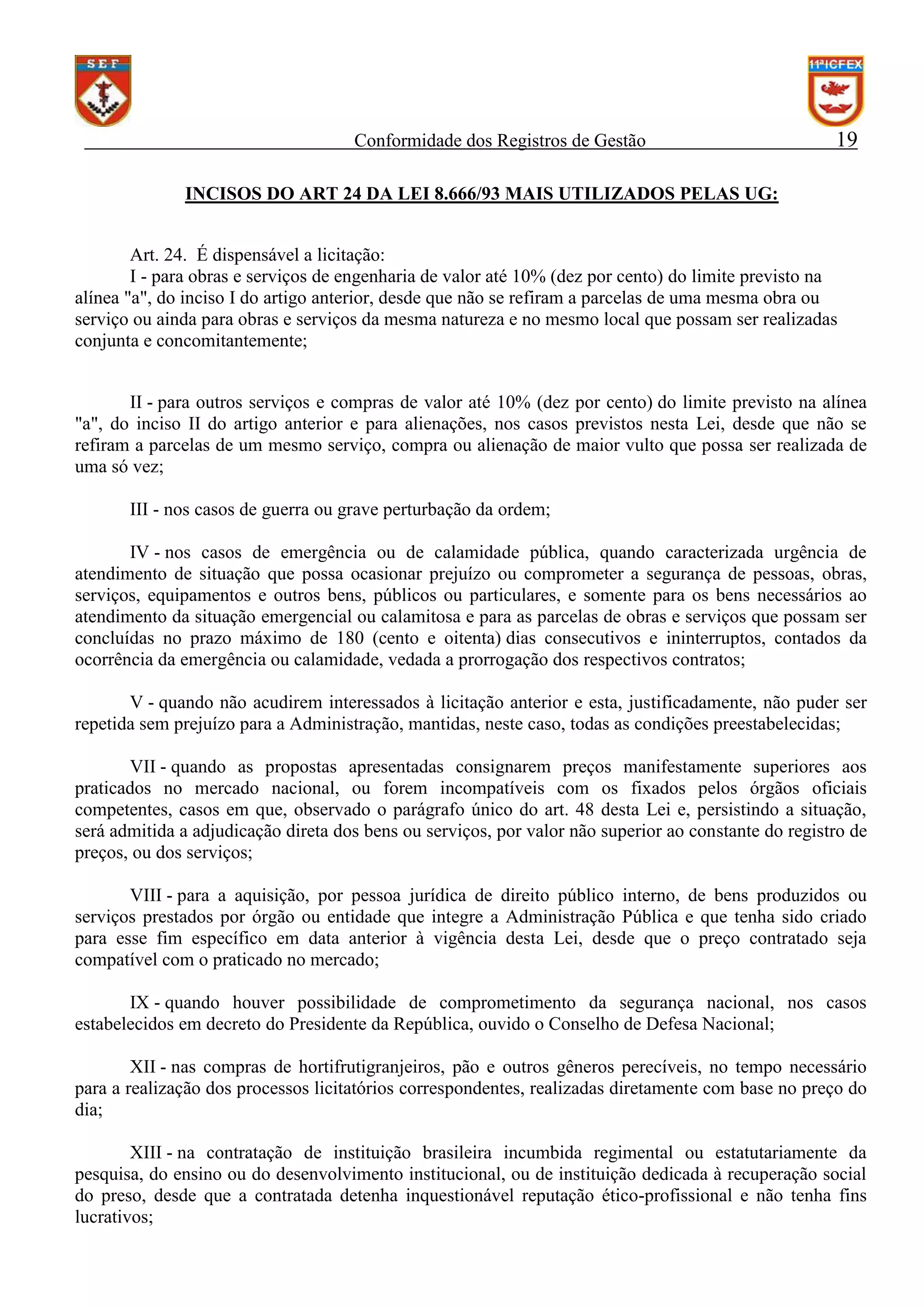 Conformidade dos Registros de Gestão

19

INCISOS DO ART 24 DA LEI 8.666/93 MAIS UTILIZADOS PELAS UG:
Art. 24. É dispensável a licitação:
I - para obras e serviços de engenharia de valor até 10% (dez por cento) do limite previsto na
alínea "a", do inciso I do artigo anterior, desde que não se refiram a parcelas de uma mesma obra ou
serviço ou ainda para obras e serviços da mesma natureza e no mesmo local que possam ser realizadas
conjunta e concomitantemente;
II - para outros serviços e compras de valor até 10% (dez por cento) do limite previsto na alínea
"a", do inciso II do artigo anterior e para alienações, nos casos previstos nesta Lei, desde que não se
refiram a parcelas de um mesmo serviço, compra ou alienação de maior vulto que possa ser realizada de
uma só vez;
III - nos casos de guerra ou grave perturbação da ordem;
IV - nos casos de emergência ou de calamidade pública, quando caracterizada urgência de
atendimento de situação que possa ocasionar prejuízo ou comprometer a segurança de pessoas, obras,
serviços, equipamentos e outros bens, públicos ou particulares, e somente para os bens necessários ao
atendimento da situação emergencial ou calamitosa e para as parcelas de obras e serviços que possam ser
concluídas no prazo máximo de 180 (cento e oitenta) dias consecutivos e ininterruptos, contados da
ocorrência da emergência ou calamidade, vedada a prorrogação dos respectivos contratos;
V - quando não acudirem interessados à licitação anterior e esta, justificadamente, não puder ser
repetida sem prejuízo para a Administração, mantidas, neste caso, todas as condições preestabelecidas;
VII - quando as propostas apresentadas consignarem preços manifestamente superiores aos
praticados no mercado nacional, ou forem incompatíveis com os fixados pelos órgãos oficiais
competentes, casos em que, observado o parágrafo único do art. 48 desta Lei e, persistindo a situação,
será admitida a adjudicação direta dos bens ou serviços, por valor não superior ao constante do registro de
preços, ou dos serviços;
VIII - para a aquisição, por pessoa jurídica de direito público interno, de bens produzidos ou
serviços prestados por órgão ou entidade que integre a Administração Pública e que tenha sido criado
para esse fim específico em data anterior à vigência desta Lei, desde que o preço contratado seja
compatível com o praticado no mercado;
IX - quando houver possibilidade de comprometimento da segurança nacional, nos casos
estabelecidos em decreto do Presidente da República, ouvido o Conselho de Defesa Nacional;
XII - nas compras de hortifrutigranjeiros, pão e outros gêneros perecíveis, no tempo necessário
para a realização dos processos licitatórios correspondentes, realizadas diretamente com base no preço do
dia;
XIII - na contratação de instituição brasileira incumbida regimental ou estatutariamente da
pesquisa, do ensino ou do desenvolvimento institucional, ou de instituição dedicada à recuperação social
do preso, desde que a contratada detenha inquestionável reputação ético-profissional e não tenha fins
lucrativos;

 