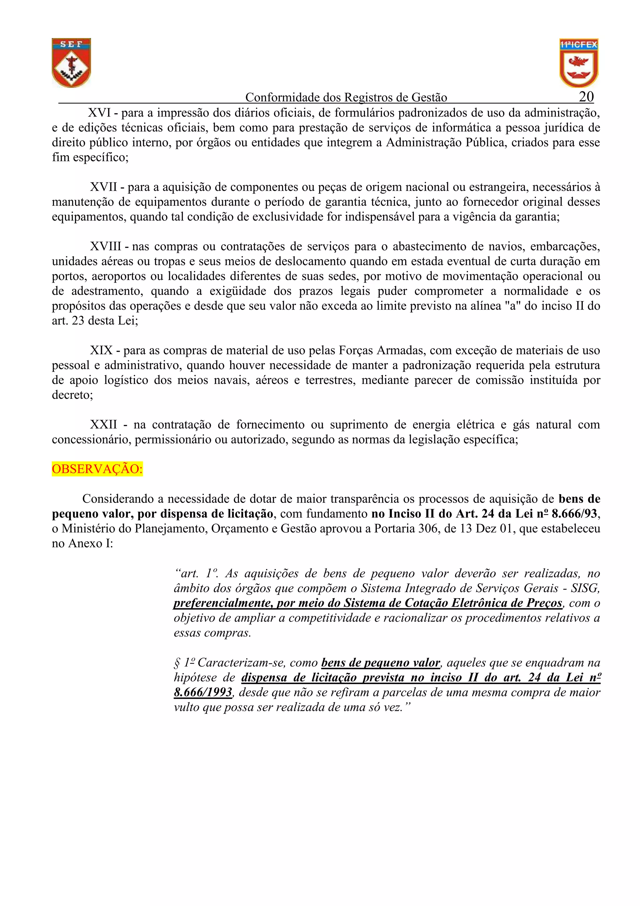 Conformidade dos Registros de Gestão
20
XVI - para a impressão dos diários oficiais, de formulários padronizados de uso da administração,
e de edições técnicas oficiais, bem como para prestação de serviços de informática a pessoa jurídica de
direito público interno, por órgãos ou entidades que integrem a Administração Pública, criados para esse
fim específico;
XVII - para a aquisição de componentes ou peças de origem nacional ou estrangeira, necessários à
manutenção de equipamentos durante o período de garantia técnica, junto ao fornecedor original desses
equipamentos, quando tal condição de exclusividade for indispensável para a vigência da garantia;
XVIII - nas compras ou contratações de serviços para o abastecimento de navios, embarcações,
unidades aéreas ou tropas e seus meios de deslocamento quando em estada eventual de curta duração em
portos, aeroportos ou localidades diferentes de suas sedes, por motivo de movimentação operacional ou
de adestramento, quando a exigüidade dos prazos legais puder comprometer a normalidade e os
propósitos das operações e desde que seu valor não exceda ao limite previsto na alínea "a" do inciso II do
art. 23 desta Lei;
XIX - para as compras de material de uso pelas Forças Armadas, com exceção de materiais de uso
pessoal e administrativo, quando houver necessidade de manter a padronização requerida pela estrutura
de apoio logístico dos meios navais, aéreos e terrestres, mediante parecer de comissão instituída por
decreto;
XXII - na contratação de fornecimento ou suprimento de energia elétrica e gás natural com
concessionário, permissionário ou autorizado, segundo as normas da legislação específica;
OBSERVAÇÃO:
Considerando a necessidade de dotar de maior transparência os processos de aquisição de bens de
pequeno valor, por dispensa de licitação, com fundamento no Inciso II do Art. 24 da Lei nº 8.666/93,
o Ministério do Planejamento, Orçamento e Gestão aprovou a Portaria 306, de 13 Dez 01, que estabeleceu
no Anexo I:
“art. 1º. As aquisições de bens de pequeno valor deverão ser realizadas, no
âmbito dos órgãos que compõem o Sistema Integrado de Serviços Gerais - SISG,
preferencialmente, por meio do Sistema de Cotação Eletrônica de Preços, com o
objetivo de ampliar a competitividade e racionalizar os procedimentos relativos a
essas compras.
§ 1º Caracterizam-se, como bens de pequeno valor, aqueles que se enquadram na
hipótese de dispensa de licitação prevista no inciso II do art. 24 da Lei nº
8.666/1993, desde que não se refiram a parcelas de uma mesma compra de maior
vulto que possa ser realizada de uma só vez.”

 