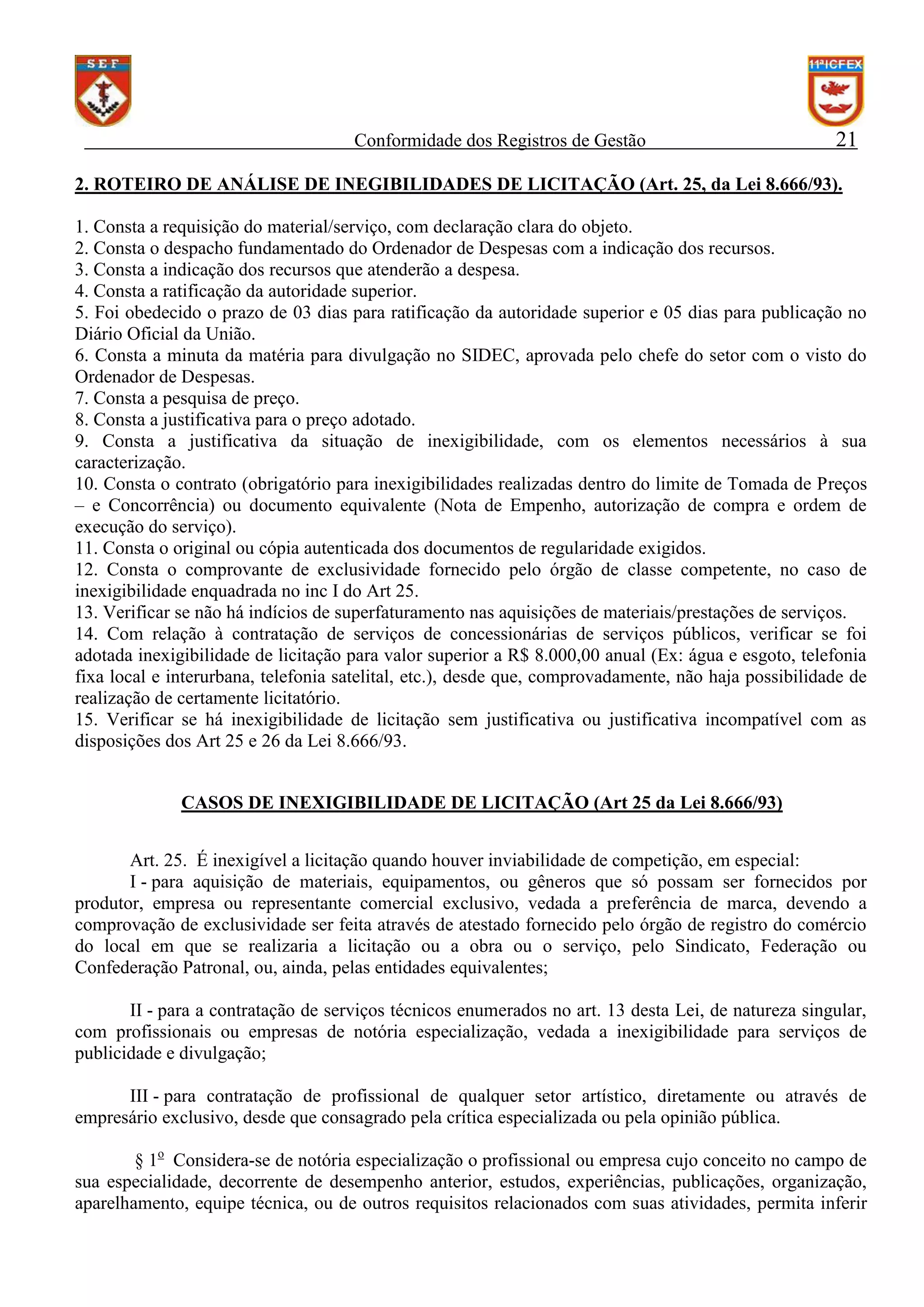 Conformidade dos Registros de Gestão

21

2. ROTEIRO DE ANÁLISE DE INEGIBILIDADES DE LICITAÇÃO (Art. 25, da Lei 8.666/93).
1. Consta a requisição do material/serviço, com declaração clara do objeto.
2. Consta o despacho fundamentado do Ordenador de Despesas com a indicação dos recursos.
3. Consta a indicação dos recursos que atenderão a despesa.
4. Consta a ratificação da autoridade superior.
5. Foi obedecido o prazo de 03 dias para ratificação da autoridade superior e 05 dias para publicação no
Diário Oficial da União.
6. Consta a minuta da matéria para divulgação no SIDEC, aprovada pelo chefe do setor com o visto do
Ordenador de Despesas.
7. Consta a pesquisa de preço.
8. Consta a justificativa para o preço adotado.
9. Consta a justificativa da situação de inexigibilidade, com os elementos necessários à sua
caracterização.
10. Consta o contrato (obrigatório para inexigibilidades realizadas dentro do limite de Tomada de Preços
– e Concorrência) ou documento equivalente (Nota de Empenho, autorização de compra e ordem de
execução do serviço).
11. Consta o original ou cópia autenticada dos documentos de regularidade exigidos.
12. Consta o comprovante de exclusividade fornecido pelo órgão de classe competente, no caso de
inexigibilidade enquadrada no inc I do Art 25.
13. Verificar se não há indícios de superfaturamento nas aquisições de materiais/prestações de serviços.
14. Com relação à contratação de serviços de concessionárias de serviços públicos, verificar se foi
adotada inexigibilidade de licitação para valor superior a R$ 8.000,00 anual (Ex: água e esgoto, telefonia
fixa local e interurbana, telefonia satelital, etc.), desde que, comprovadamente, não haja possibilidade de
realização de certamente licitatório.
15. Verificar se há inexigibilidade de licitação sem justificativa ou justificativa incompatível com as
disposições dos Art 25 e 26 da Lei 8.666/93.
CASOS DE INEXIGIBILIDADE DE LICITAÇÃO (Art 25 da Lei 8.666/93)
Art. 25. É inexigível a licitação quando houver inviabilidade de competição, em especial:
I - para aquisição de materiais, equipamentos, ou gêneros que só possam ser fornecidos por
produtor, empresa ou representante comercial exclusivo, vedada a preferência de marca, devendo a
comprovação de exclusividade ser feita através de atestado fornecido pelo órgão de registro do comércio
do local em que se realizaria a licitação ou a obra ou o serviço, pelo Sindicato, Federação ou
Confederação Patronal, ou, ainda, pelas entidades equivalentes;
II - para a contratação de serviços técnicos enumerados no art. 13 desta Lei, de natureza singular,
com profissionais ou empresas de notória especialização, vedada a inexigibilidade para serviços de
publicidade e divulgação;
III - para contratação de profissional de qualquer setor artístico, diretamente ou através de
empresário exclusivo, desde que consagrado pela crítica especializada ou pela opinião pública.
§ 1o Considera-se de notória especialização o profissional ou empresa cujo conceito no campo de
sua especialidade, decorrente de desempenho anterior, estudos, experiências, publicações, organização,
aparelhamento, equipe técnica, ou de outros requisitos relacionados com suas atividades, permita inferir

 
