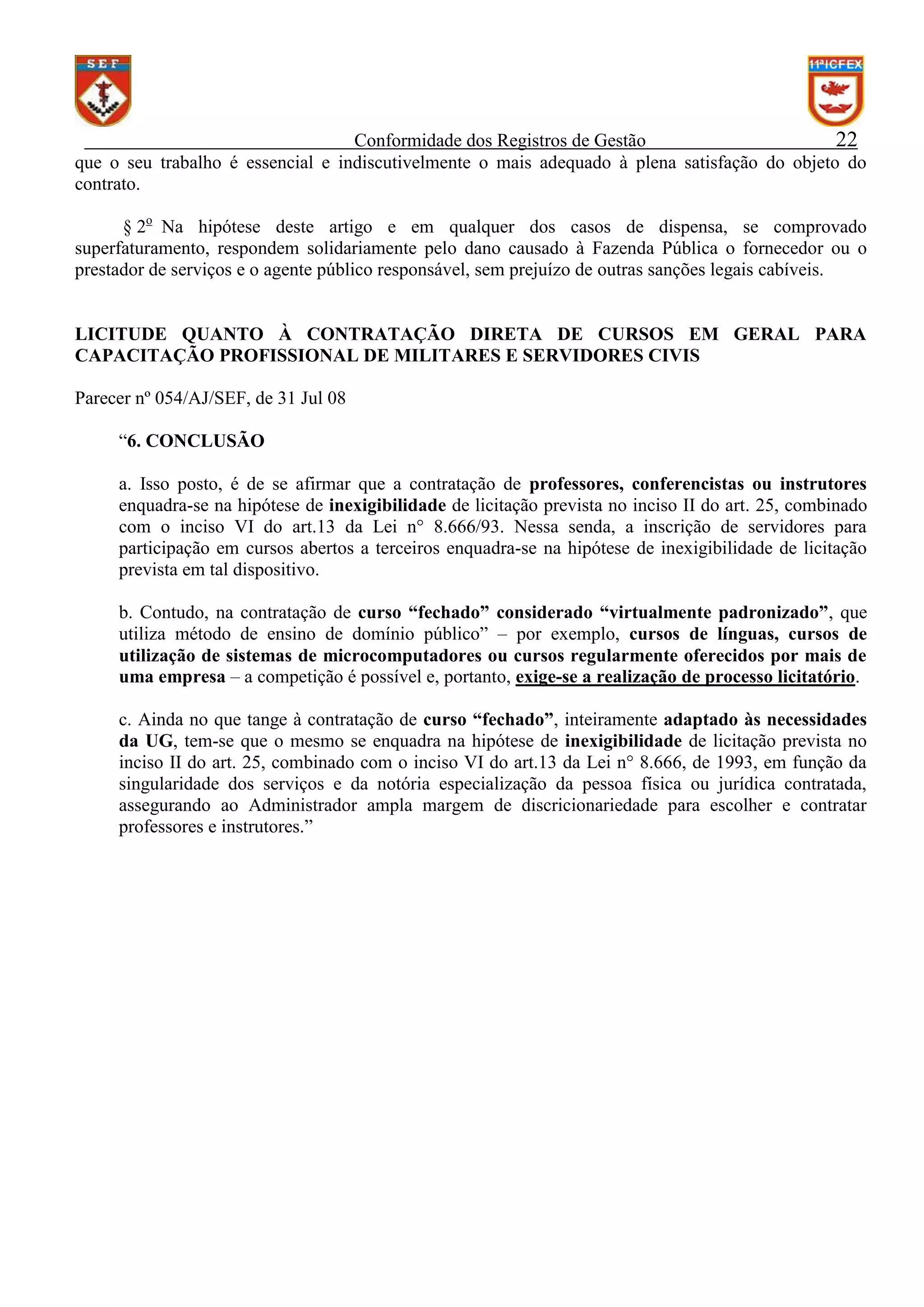 Conformidade dos Registros de Gestão
22
que o seu trabalho é essencial e indiscutivelmente o mais adequado à plena satisfação do objeto do
contrato.
§ 2o Na hipótese deste artigo e em qualquer dos casos de dispensa, se comprovado
superfaturamento, respondem solidariamente pelo dano causado à Fazenda Pública o fornecedor ou o
prestador de serviços e o agente público responsável, sem prejuízo de outras sanções legais cabíveis.

LICITUDE QUANTO À CONTRATAÇÃO DIRETA DE CURSOS EM GERAL PARA
CAPACITAÇÃO PROFISSIONAL DE MILITARES E SERVIDORES CIVIS
Parecer nº 054/AJ/SEF, de 31 Jul 08
“6. CONCLUSÃO
a. Isso posto, é de se afirmar que a contratação de professores, conferencistas ou instrutores
enquadra-se na hipótese de inexigibilidade de licitação prevista no inciso II do art. 25, combinado
com o inciso VI do art.13 da Lei n° 8.666/93. Nessa senda, a inscrição de servidores para
participação em cursos abertos a terceiros enquadra-se na hipótese de inexigibilidade de licitação
prevista em tal dispositivo.
b. Contudo, na contratação de curso “fechado” considerado “virtualmente padronizado”, que
utiliza método de ensino de domínio público” – por exemplo, cursos de línguas, cursos de
utilização de sistemas de microcomputadores ou cursos regularmente oferecidos por mais de
uma empresa – a competição é possível e, portanto, exige-se a realização de processo licitatório.
c. Ainda no que tange à contratação de curso “fechado”, inteiramente adaptado às necessidades
da UG, tem-se que o mesmo se enquadra na hipótese de inexigibilidade de licitação prevista no
inciso II do art. 25, combinado com o inciso VI do art.13 da Lei n° 8.666, de 1993, em função da
singularidade dos serviços e da notória especialização da pessoa física ou jurídica contratada,
assegurando ao Administrador ampla margem de discricionariedade para escolher e contratar
professores e instrutores.”

 