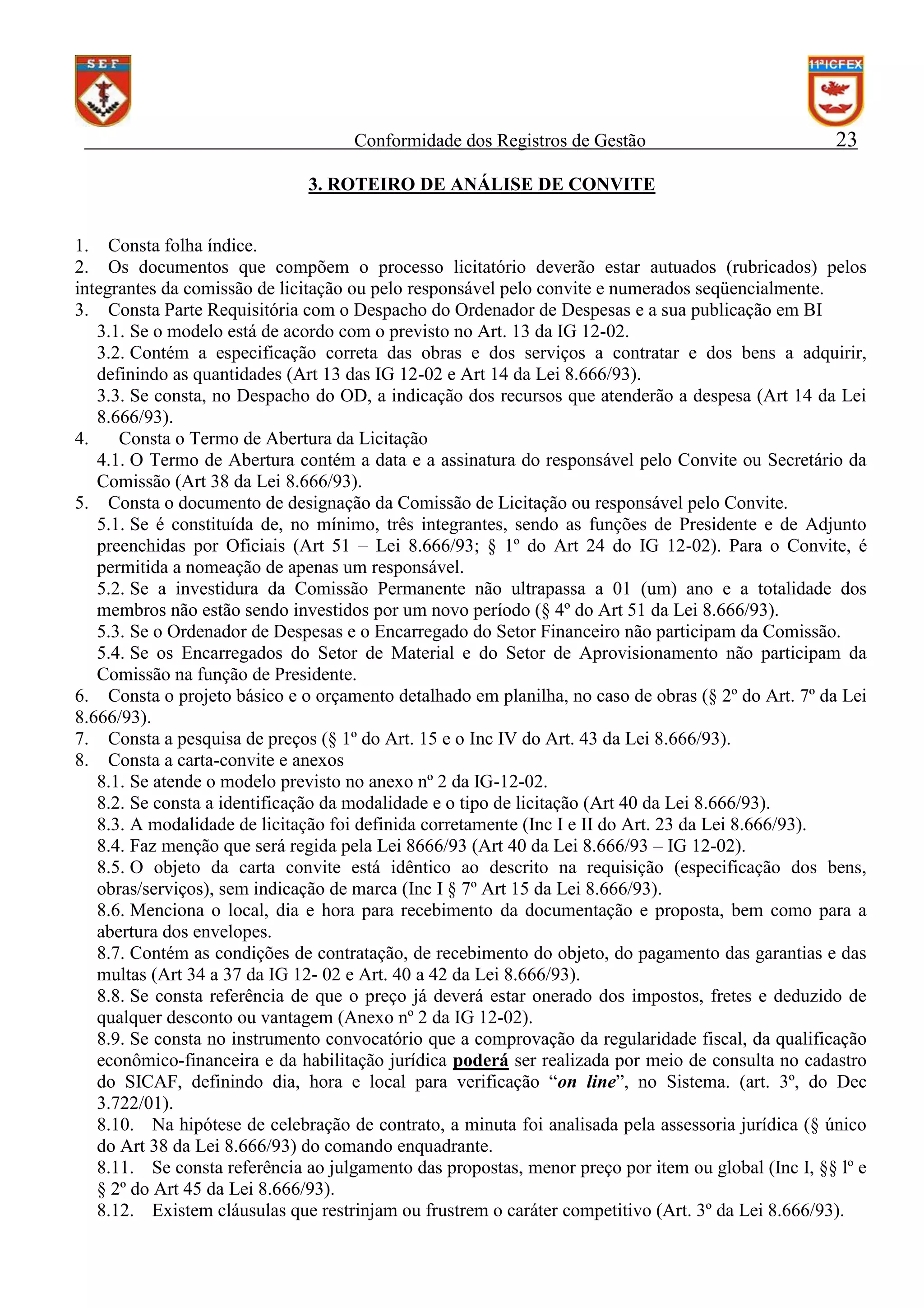 Conformidade dos Registros de Gestão

23

3. ROTEIRO DE ANÁLISE DE CONVITE
1. Consta folha índice.
2. Os documentos que compõem o processo licitatório deverão estar autuados (rubricados) pelos
integrantes da comissão de licitação ou pelo responsável pelo convite e numerados seqüencialmente.
3. Consta Parte Requisitória com o Despacho do Ordenador de Despesas e a sua publicação em BI
3.1. Se o modelo está de acordo com o previsto no Art. 13 da IG 12-02.
3.2. Contém a especificação correta das obras e dos serviços a contratar e dos bens a adquirir,
definindo as quantidades (Art 13 das IG 12-02 e Art 14 da Lei 8.666/93).
3.3. Se consta, no Despacho do OD, a indicação dos recursos que atenderão a despesa (Art 14 da Lei
8.666/93).
4.
Consta o Termo de Abertura da Licitação
4.1. O Termo de Abertura contém a data e a assinatura do responsável pelo Convite ou Secretário da
Comissão (Art 38 da Lei 8.666/93).
5. Consta o documento de designação da Comissão de Licitação ou responsável pelo Convite.
5.1. Se é constituída de, no mínimo, três integrantes, sendo as funções de Presidente e de Adjunto
preenchidas por Oficiais (Art 51 – Lei 8.666/93; § 1º do Art 24 do IG 12-02). Para o Convite, é
permitida a nomeação de apenas um responsável.
5.2. Se a investidura da Comissão Permanente não ultrapassa a 01 (um) ano e a totalidade dos
membros não estão sendo investidos por um novo período (§ 4º do Art 51 da Lei 8.666/93).
5.3. Se o Ordenador de Despesas e o Encarregado do Setor Financeiro não participam da Comissão.
5.4. Se os Encarregados do Setor de Material e do Setor de Aprovisionamento não participam da
Comissão na função de Presidente.
6. Consta o projeto básico e o orçamento detalhado em planilha, no caso de obras (§ 2º do Art. 7º da Lei
8.666/93).
7. Consta a pesquisa de preços (§ 1º do Art. 15 e o Inc IV do Art. 43 da Lei 8.666/93).
8. Consta a carta-convite e anexos
8.1. Se atende o modelo previsto no anexo nº 2 da IG-12-02.
8.2. Se consta a identificação da modalidade e o tipo de licitação (Art 40 da Lei 8.666/93).
8.3. A modalidade de licitação foi definida corretamente (Inc I e II do Art. 23 da Lei 8.666/93).
8.4. Faz menção que será regida pela Lei 8666/93 (Art 40 da Lei 8.666/93 – IG 12-02).
8.5. O objeto da carta convite está idêntico ao descrito na requisição (especificação dos bens,
obras/serviços), sem indicação de marca (Inc I § 7º Art 15 da Lei 8.666/93).
8.6. Menciona o local, dia e hora para recebimento da documentação e proposta, bem como para a
abertura dos envelopes.
8.7. Contém as condições de contratação, de recebimento do objeto, do pagamento das garantias e das
multas (Art 34 a 37 da IG 12- 02 e Art. 40 a 42 da Lei 8.666/93).
8.8. Se consta referência de que o preço já deverá estar onerado dos impostos, fretes e deduzido de
qualquer desconto ou vantagem (Anexo nº 2 da IG 12-02).
8.9. Se consta no instrumento convocatório que a comprovação da regularidade fiscal, da qualificação
econômico-financeira e da habilitação jurídica poderá ser realizada por meio de consulta no cadastro
do SICAF, definindo dia, hora e local para verificação “on line”, no Sistema. (art. 3º, do Dec
3.722/01).
8.10. Na hipótese de celebração de contrato, a minuta foi analisada pela assessoria jurídica (§ único
do Art 38 da Lei 8.666/93) do comando enquadrante.
8.11. Se consta referência ao julgamento das propostas, menor preço por item ou global (Inc I, §§ lº e
§ 2º do Art 45 da Lei 8.666/93).
8.12. Existem cláusulas que restrinjam ou frustrem o caráter competitivo (Art. 3º da Lei 8.666/93).

 