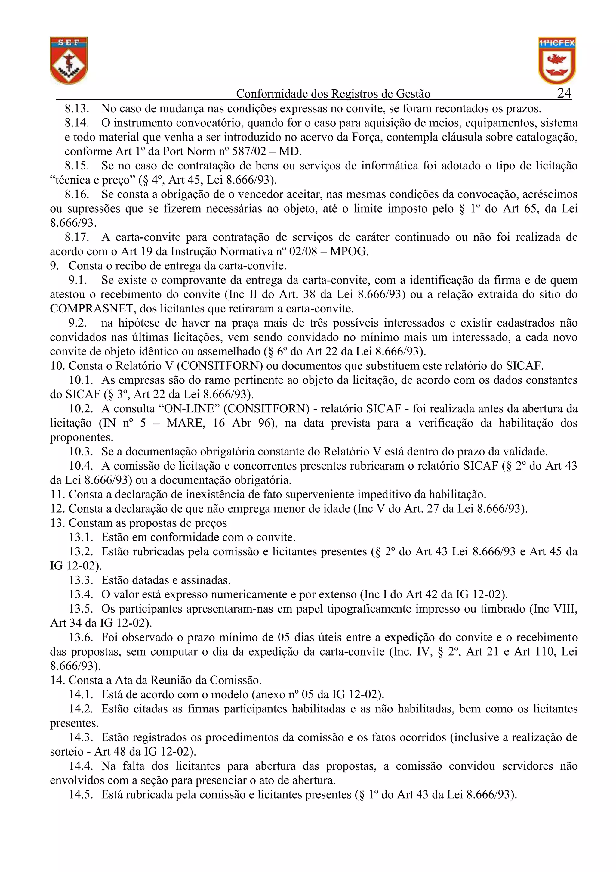 Conformidade dos Registros de Gestão
24
8.13. No caso de mudança nas condições expressas no convite, se foram recontados os prazos.
8.14. O instrumento convocatório, quando for o caso para aquisição de meios, equipamentos, sistema
e todo material que venha a ser introduzido no acervo da Força, contempla cláusula sobre catalogação,
conforme Art 1º da Port Norm nº 587/02 – MD.
8.15. Se no caso de contratação de bens ou serviços de informática foi adotado o tipo de licitação
“técnica e preço” (§ 4º, Art 45, Lei 8.666/93).
8.16. Se consta a obrigação de o vencedor aceitar, nas mesmas condições da convocação, acréscimos
ou supressões que se fizerem necessárias ao objeto, até o limite imposto pelo § 1º do Art 65, da Lei
8.666/93.
8.17. A carta-convite para contratação de serviços de caráter continuado ou não foi realizada de
acordo com o Art 19 da Instrução Normativa nº 02/08 – MPOG.
9. Consta o recibo de entrega da carta-convite.
9.1. Se existe o comprovante da entrega da carta-convite, com a identificação da firma e de quem
atestou o recebimento do convite (Inc II do Art. 38 da Lei 8.666/93) ou a relação extraída do sítio do
COMPRASNET, dos licitantes que retiraram a carta-convite.
9.2. na hipótese de haver na praça mais de três possíveis interessados e existir cadastrados não
convidados nas últimas licitações, vem sendo convidado no mínimo mais um interessado, a cada novo
convite de objeto idêntico ou assemelhado (§ 6º do Art 22 da Lei 8.666/93).
10. Consta o Relatório V (CONSITFORN) ou documentos que substituem este relatório do SICAF.
10.1. As empresas são do ramo pertinente ao objeto da licitação, de acordo com os dados constantes
do SICAF (§ 3º, Art 22 da Lei 8.666/93).
10.2. A consulta “ON-LINE” (CONSITFORN) - relatório SICAF - foi realizada antes da abertura da
licitação (IN nº 5 – MARE, 16 Abr 96), na data prevista para a verificação da habilitação dos
proponentes.
10.3. Se a documentação obrigatória constante do Relatório V está dentro do prazo da validade.
10.4. A comissão de licitação e concorrentes presentes rubricaram o relatório SICAF (§ 2º do Art 43
da Lei 8.666/93) ou a documentação obrigatória.
11. Consta a declaração de inexistência de fato superveniente impeditivo da habilitação.
12. Consta a declaração de que não emprega menor de idade (Inc V do Art. 27 da Lei 8.666/93).
13. Constam as propostas de preços
13.1. Estão em conformidade com o convite.
13.2. Estão rubricadas pela comissão e licitantes presentes (§ 2º do Art 43 Lei 8.666/93 e Art 45 da
IG 12-02).
13.3. Estão datadas e assinadas.
13.4. O valor está expresso numericamente e por extenso (Inc I do Art 42 da IG 12-02).
13.5. Os participantes apresentaram-nas em papel tipograficamente impresso ou timbrado (Inc VIII,
Art 34 da IG 12-02).
13.6. Foi observado o prazo mínimo de 05 dias úteis entre a expedição do convite e o recebimento
das propostas, sem computar o dia da expedição da carta-convite (Inc. IV, § 2º, Art 21 e Art 110, Lei
8.666/93).
14. Consta a Ata da Reunião da Comissão.
14.1. Está de acordo com o modelo (anexo nº 05 da IG 12-02).
14.2. Estão citadas as firmas participantes habilitadas e as não habilitadas, bem como os licitantes
presentes.
14.3. Estão registrados os procedimentos da comissão e os fatos ocorridos (inclusive a realização de
sorteio - Art 48 da IG 12-02).
14.4. Na falta dos licitantes para abertura das propostas, a comissão convidou servidores não
envolvidos com a seção para presenciar o ato de abertura.
14.5. Está rubricada pela comissão e licitantes presentes (§ 1º do Art 43 da Lei 8.666/93).

 
