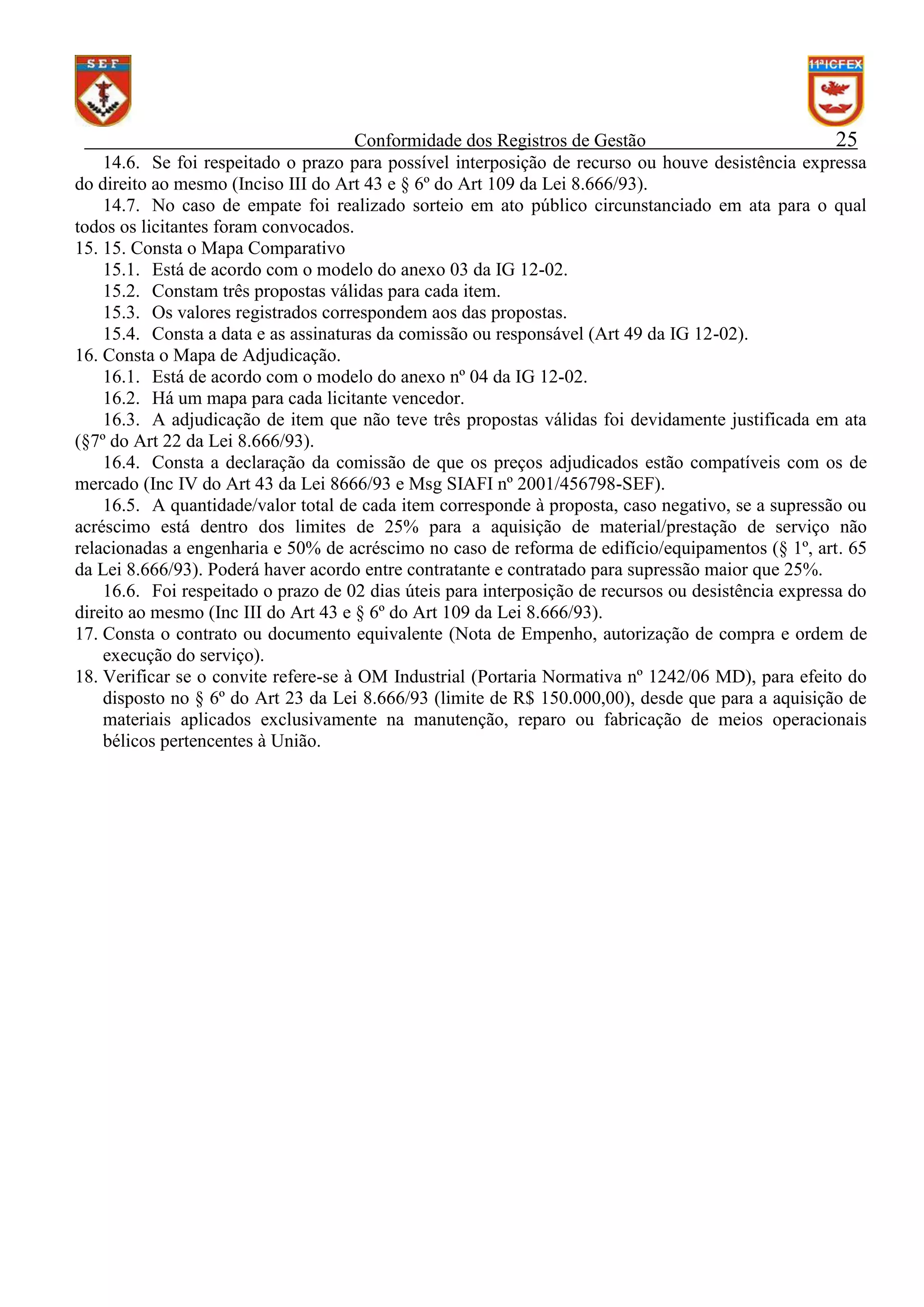 Conformidade dos Registros de Gestão
25
14.6. Se foi respeitado o prazo para possível interposição de recurso ou houve desistência expressa
do direito ao mesmo (Inciso III do Art 43 e § 6º do Art 109 da Lei 8.666/93).
14.7. No caso de empate foi realizado sorteio em ato público circunstanciado em ata para o qual
todos os licitantes foram convocados.
15. 15. Consta o Mapa Comparativo
15.1. Está de acordo com o modelo do anexo 03 da IG 12-02.
15.2. Constam três propostas válidas para cada item.
15.3. Os valores registrados correspondem aos das propostas.
15.4. Consta a data e as assinaturas da comissão ou responsável (Art 49 da IG 12-02).
16. Consta o Mapa de Adjudicação.
16.1. Está de acordo com o modelo do anexo nº 04 da IG 12-02.
16.2. Há um mapa para cada licitante vencedor.
16.3. A adjudicação de item que não teve três propostas válidas foi devidamente justificada em ata
(§7º do Art 22 da Lei 8.666/93).
16.4. Consta a declaração da comissão de que os preços adjudicados estão compatíveis com os de
mercado (Inc IV do Art 43 da Lei 8666/93 e Msg SIAFI nº 2001/456798-SEF).
16.5. A quantidade/valor total de cada item corresponde à proposta, caso negativo, se a supressão ou
acréscimo está dentro dos limites de 25% para a aquisição de material/prestação de serviço não
relacionadas a engenharia e 50% de acréscimo no caso de reforma de edifício/equipamentos (§ 1º, art. 65
da Lei 8.666/93). Poderá haver acordo entre contratante e contratado para supressão maior que 25%.
16.6. Foi respeitado o prazo de 02 dias úteis para interposição de recursos ou desistência expressa do
direito ao mesmo (Inc III do Art 43 e § 6º do Art 109 da Lei 8.666/93).
17. Consta o contrato ou documento equivalente (Nota de Empenho, autorização de compra e ordem de
execução do serviço).
18. Verificar se o convite refere-se à OM Industrial (Portaria Normativa nº 1242/06 MD), para efeito do
disposto no § 6º do Art 23 da Lei 8.666/93 (limite de R$ 150.000,00), desde que para a aquisição de
materiais aplicados exclusivamente na manutenção, reparo ou fabricação de meios operacionais
bélicos pertencentes à União.

 