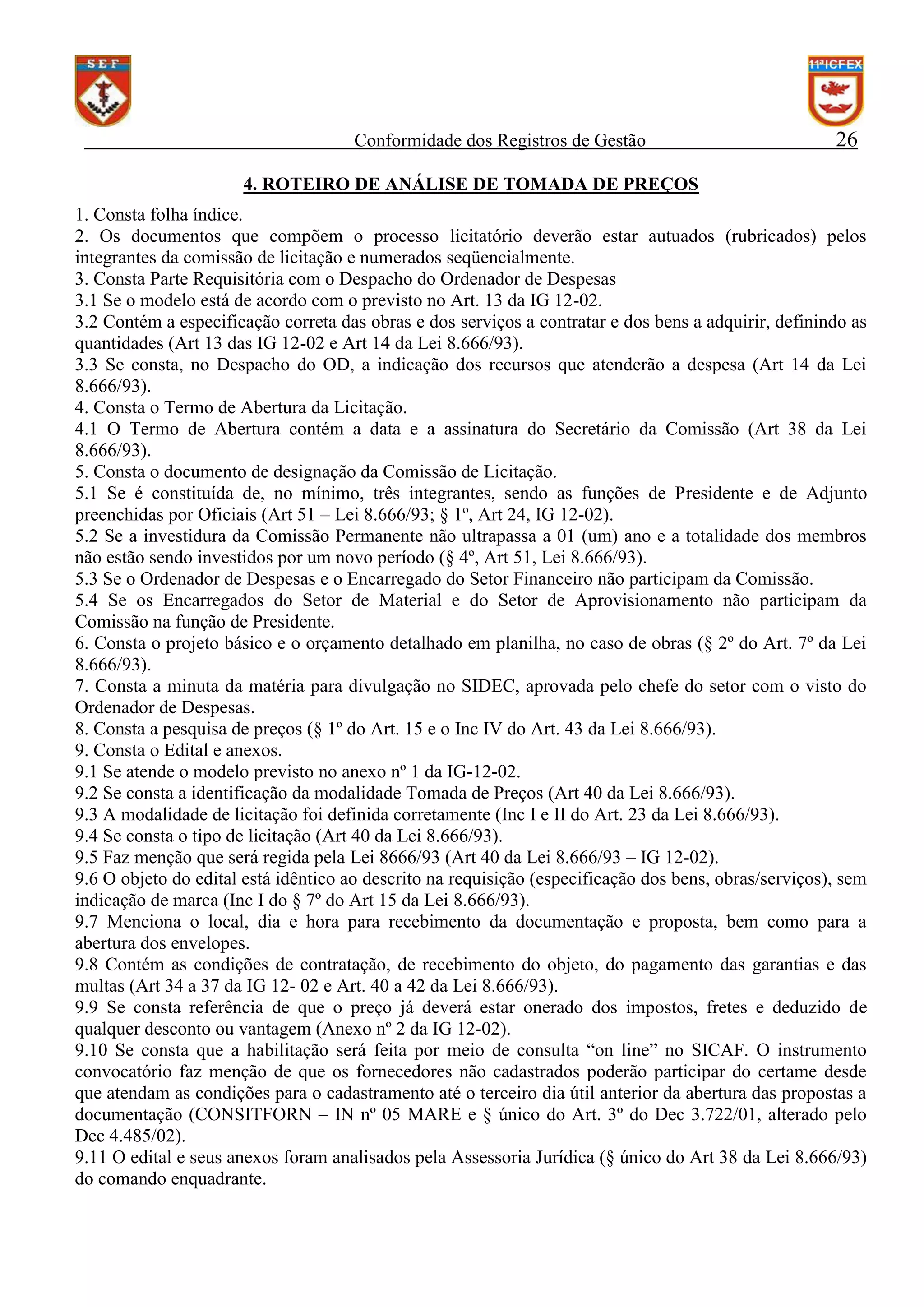 Conformidade dos Registros de Gestão

26

4. ROTEIRO DE ANÁLISE DE TOMADA DE PREÇOS
1. Consta folha índice.
2. Os documentos que compõem o processo licitatório deverão estar autuados (rubricados) pelos
integrantes da comissão de licitação e numerados seqüencialmente.
3. Consta Parte Requisitória com o Despacho do Ordenador de Despesas
3.1 Se o modelo está de acordo com o previsto no Art. 13 da IG 12-02.
3.2 Contém a especificação correta das obras e dos serviços a contratar e dos bens a adquirir, definindo as
quantidades (Art 13 das IG 12-02 e Art 14 da Lei 8.666/93).
3.3 Se consta, no Despacho do OD, a indicação dos recursos que atenderão a despesa (Art 14 da Lei
8.666/93).
4. Consta o Termo de Abertura da Licitação.
4.1 O Termo de Abertura contém a data e a assinatura do Secretário da Comissão (Art 38 da Lei
8.666/93).
5. Consta o documento de designação da Comissão de Licitação.
5.1 Se é constituída de, no mínimo, três integrantes, sendo as funções de Presidente e de Adjunto
preenchidas por Oficiais (Art 51 – Lei 8.666/93; § 1º, Art 24, IG 12-02).
5.2 Se a investidura da Comissão Permanente não ultrapassa a 01 (um) ano e a totalidade dos membros
não estão sendo investidos por um novo período (§ 4º, Art 51, Lei 8.666/93).
5.3 Se o Ordenador de Despesas e o Encarregado do Setor Financeiro não participam da Comissão.
5.4 Se os Encarregados do Setor de Material e do Setor de Aprovisionamento não participam da
Comissão na função de Presidente.
6. Consta o projeto básico e o orçamento detalhado em planilha, no caso de obras (§ 2º do Art. 7º da Lei
8.666/93).
7. Consta a minuta da matéria para divulgação no SIDEC, aprovada pelo chefe do setor com o visto do
Ordenador de Despesas.
8. Consta a pesquisa de preços (§ 1º do Art. 15 e o Inc IV do Art. 43 da Lei 8.666/93).
9. Consta o Edital e anexos.
9.1 Se atende o modelo previsto no anexo nº 1 da IG-12-02.
9.2 Se consta a identificação da modalidade Tomada de Preços (Art 40 da Lei 8.666/93).
9.3 A modalidade de licitação foi definida corretamente (Inc I e II do Art. 23 da Lei 8.666/93).
9.4 Se consta o tipo de licitação (Art 40 da Lei 8.666/93).
9.5 Faz menção que será regida pela Lei 8666/93 (Art 40 da Lei 8.666/93 – IG 12-02).
9.6 O objeto do edital está idêntico ao descrito na requisição (especificação dos bens, obras/serviços), sem
indicação de marca (Inc I do § 7º do Art 15 da Lei 8.666/93).
9.7 Menciona o local, dia e hora para recebimento da documentação e proposta, bem como para a
abertura dos envelopes.
9.8 Contém as condições de contratação, de recebimento do objeto, do pagamento das garantias e das
multas (Art 34 a 37 da IG 12- 02 e Art. 40 a 42 da Lei 8.666/93).
9.9 Se consta referência de que o preço já deverá estar onerado dos impostos, fretes e deduzido de
qualquer desconto ou vantagem (Anexo nº 2 da IG 12-02).
9.10 Se consta que a habilitação será feita por meio de consulta “on line” no SICAF. O instrumento
convocatório faz menção de que os fornecedores não cadastrados poderão participar do certame desde
que atendam as condições para o cadastramento até o terceiro dia útil anterior da abertura das propostas a
documentação (CONSITFORN – IN nº 05 MARE e § único do Art. 3º do Dec 3.722/01, alterado pelo
Dec 4.485/02).
9.11 O edital e seus anexos foram analisados pela Assessoria Jurídica (§ único do Art 38 da Lei 8.666/93)
do comando enquadrante.

 