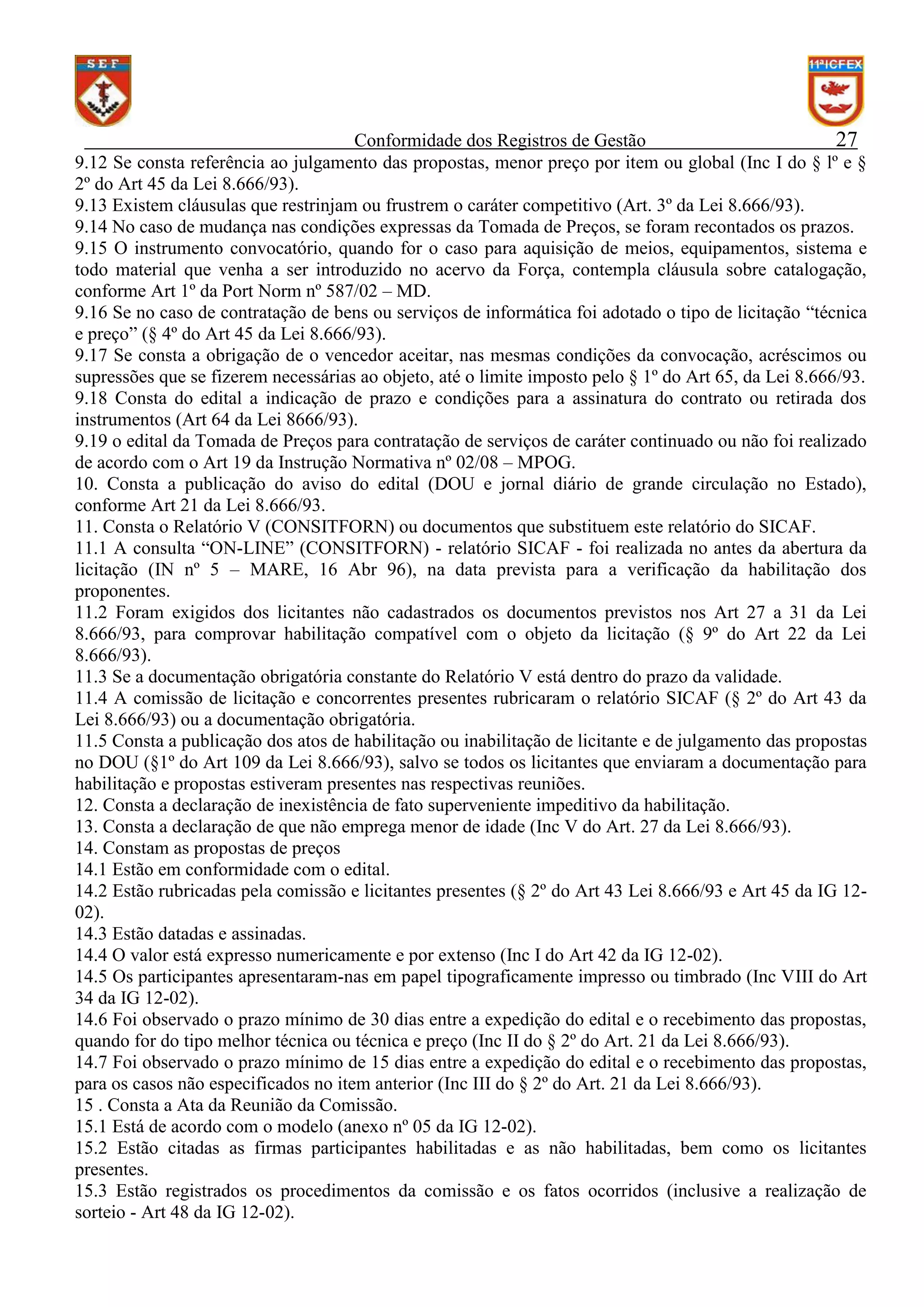 Conformidade dos Registros de Gestão
27
9.12 Se consta referência ao julgamento das propostas, menor preço por item ou global (Inc I do § lº e §
2º do Art 45 da Lei 8.666/93).
9.13 Existem cláusulas que restrinjam ou frustrem o caráter competitivo (Art. 3º da Lei 8.666/93).
9.14 No caso de mudança nas condições expressas da Tomada de Preços, se foram recontados os prazos.
9.15 O instrumento convocatório, quando for o caso para aquisição de meios, equipamentos, sistema e
todo material que venha a ser introduzido no acervo da Força, contempla cláusula sobre catalogação,
conforme Art 1º da Port Norm nº 587/02 – MD.
9.16 Se no caso de contratação de bens ou serviços de informática foi adotado o tipo de licitação “técnica
e preço” (§ 4º do Art 45 da Lei 8.666/93).
9.17 Se consta a obrigação de o vencedor aceitar, nas mesmas condições da convocação, acréscimos ou
supressões que se fizerem necessárias ao objeto, até o limite imposto pelo § 1º do Art 65, da Lei 8.666/93.
9.18 Consta do edital a indicação de prazo e condições para a assinatura do contrato ou retirada dos
instrumentos (Art 64 da Lei 8666/93).
9.19 o edital da Tomada de Preços para contratação de serviços de caráter continuado ou não foi realizado
de acordo com o Art 19 da Instrução Normativa nº 02/08 – MPOG.
10. Consta a publicação do aviso do edital (DOU e jornal diário de grande circulação no Estado),
conforme Art 21 da Lei 8.666/93.
11. Consta o Relatório V (CONSITFORN) ou documentos que substituem este relatório do SICAF.
11.1 A consulta “ON-LINE” (CONSITFORN) - relatório SICAF - foi realizada no antes da abertura da
licitação (IN nº 5 – MARE, 16 Abr 96), na data prevista para a verificação da habilitação dos
proponentes.
11.2 Foram exigidos dos licitantes não cadastrados os documentos previstos nos Art 27 a 31 da Lei
8.666/93, para comprovar habilitação compatível com o objeto da licitação (§ 9º do Art 22 da Lei
8.666/93).
11.3 Se a documentação obrigatória constante do Relatório V está dentro do prazo da validade.
11.4 A comissão de licitação e concorrentes presentes rubricaram o relatório SICAF (§ 2º do Art 43 da
Lei 8.666/93) ou a documentação obrigatória.
11.5 Consta a publicação dos atos de habilitação ou inabilitação de licitante e de julgamento das propostas
no DOU (§1º do Art 109 da Lei 8.666/93), salvo se todos os licitantes que enviaram a documentação para
habilitação e propostas estiveram presentes nas respectivas reuniões.
12. Consta a declaração de inexistência de fato superveniente impeditivo da habilitação.
13. Consta a declaração de que não emprega menor de idade (Inc V do Art. 27 da Lei 8.666/93).
14. Constam as propostas de preços
14.1 Estão em conformidade com o edital.
14.2 Estão rubricadas pela comissão e licitantes presentes (§ 2º do Art 43 Lei 8.666/93 e Art 45 da IG 1202).
14.3 Estão datadas e assinadas.
14.4 O valor está expresso numericamente e por extenso (Inc I do Art 42 da IG 12-02).
14.5 Os participantes apresentaram-nas em papel tipograficamente impresso ou timbrado (Inc VIII do Art
34 da IG 12-02).
14.6 Foi observado o prazo mínimo de 30 dias entre a expedição do edital e o recebimento das propostas,
quando for do tipo melhor técnica ou técnica e preço (Inc II do § 2º do Art. 21 da Lei 8.666/93).
14.7 Foi observado o prazo mínimo de 15 dias entre a expedição do edital e o recebimento das propostas,
para os casos não especificados no item anterior (Inc III do § 2º do Art. 21 da Lei 8.666/93).
15 . Consta a Ata da Reunião da Comissão.
15.1 Está de acordo com o modelo (anexo nº 05 da IG 12-02).
15.2 Estão citadas as firmas participantes habilitadas e as não habilitadas, bem como os licitantes
presentes.
15.3 Estão registrados os procedimentos da comissão e os fatos ocorridos (inclusive a realização de
sorteio - Art 48 da IG 12-02).

 