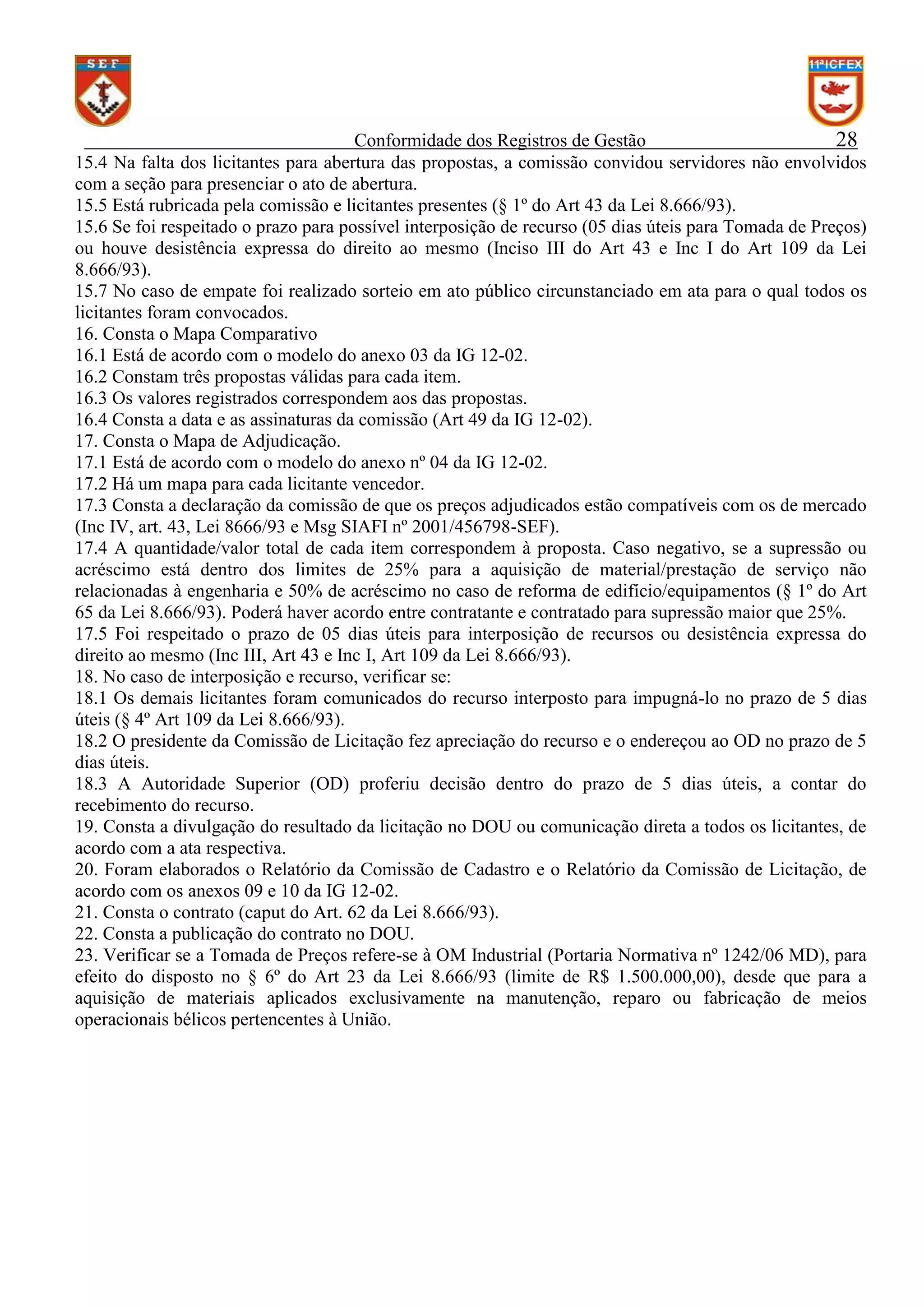 Conformidade dos Registros de Gestão
28
15.4 Na falta dos licitantes para abertura das propostas, a comissão convidou servidores não envolvidos
com a seção para presenciar o ato de abertura.
15.5 Está rubricada pela comissão e licitantes presentes (§ 1º do Art 43 da Lei 8.666/93).
15.6 Se foi respeitado o prazo para possível interposição de recurso (05 dias úteis para Tomada de Preços)
ou houve desistência expressa do direito ao mesmo (Inciso III do Art 43 e Inc I do Art 109 da Lei
8.666/93).
15.7 No caso de empate foi realizado sorteio em ato público circunstanciado em ata para o qual todos os
licitantes foram convocados.
16. Consta o Mapa Comparativo
16.1 Está de acordo com o modelo do anexo 03 da IG 12-02.
16.2 Constam três propostas válidas para cada item.
16.3 Os valores registrados correspondem aos das propostas.
16.4 Consta a data e as assinaturas da comissão (Art 49 da IG 12-02).
17. Consta o Mapa de Adjudicação.
17.1 Está de acordo com o modelo do anexo nº 04 da IG 12-02.
17.2 Há um mapa para cada licitante vencedor.
17.3 Consta a declaração da comissão de que os preços adjudicados estão compatíveis com os de mercado
(Inc IV, art. 43, Lei 8666/93 e Msg SIAFI nº 2001/456798-SEF).
17.4 A quantidade/valor total de cada item correspondem à proposta. Caso negativo, se a supressão ou
acréscimo está dentro dos limites de 25% para a aquisição de material/prestação de serviço não
relacionadas à engenharia e 50% de acréscimo no caso de reforma de edifício/equipamentos (§ 1º do Art
65 da Lei 8.666/93). Poderá haver acordo entre contratante e contratado para supressão maior que 25%.
17.5 Foi respeitado o prazo de 05 dias úteis para interposição de recursos ou desistência expressa do
direito ao mesmo (Inc III, Art 43 e Inc I, Art 109 da Lei 8.666/93).
18. No caso de interposição e recurso, verificar se:
18.1 Os demais licitantes foram comunicados do recurso interposto para impugná-lo no prazo de 5 dias
úteis (§ 4º Art 109 da Lei 8.666/93).
18.2 O presidente da Comissão de Licitação fez apreciação do recurso e o endereçou ao OD no prazo de 5
dias úteis.
18.3 A Autoridade Superior (OD) proferiu decisão dentro do prazo de 5 dias úteis, a contar do
recebimento do recurso.
19. Consta a divulgação do resultado da licitação no DOU ou comunicação direta a todos os licitantes, de
acordo com a ata respectiva.
20. Foram elaborados o Relatório da Comissão de Cadastro e o Relatório da Comissão de Licitação, de
acordo com os anexos 09 e 10 da IG 12-02.
21. Consta o contrato (caput do Art. 62 da Lei 8.666/93).
22. Consta a publicação do contrato no DOU.
23. Verificar se a Tomada de Preços refere-se à OM Industrial (Portaria Normativa nº 1242/06 MD), para
efeito do disposto no § 6º do Art 23 da Lei 8.666/93 (limite de R$ 1.500.000,00), desde que para a
aquisição de materiais aplicados exclusivamente na manutenção, reparo ou fabricação de meios
operacionais bélicos pertencentes à União.

 