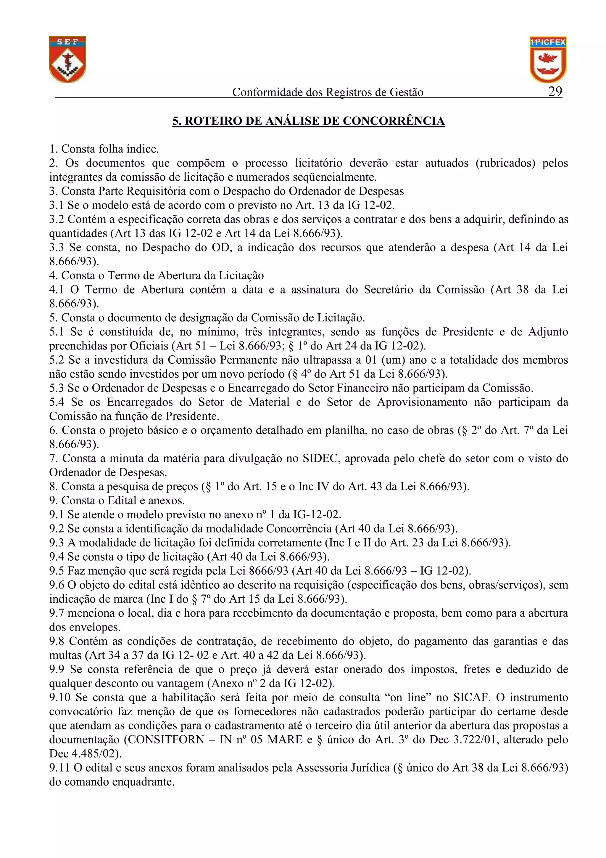 Conformidade dos Registros de Gestão

29

5. ROTEIRO DE ANÁLISE DE CONCORRÊNCIA
1. Consta folha índice.
2. Os documentos que compõem o processo licitatório deverão estar autuados (rubricados) pelos
integrantes da comissão de licitação e numerados seqüencialmente.
3. Consta Parte Requisitória com o Despacho do Ordenador de Despesas
3.1 Se o modelo está de acordo com o previsto no Art. 13 da IG 12-02.
3.2 Contém a especificação correta das obras e dos serviços a contratar e dos bens a adquirir, definindo as
quantidades (Art 13 das IG 12-02 e Art 14 da Lei 8.666/93).
3.3 Se consta, no Despacho do OD, a indicação dos recursos que atenderão a despesa (Art 14 da Lei
8.666/93).
4. Consta o Termo de Abertura da Licitação
4.1 O Termo de Abertura contém a data e a assinatura do Secretário da Comissão (Art 38 da Lei
8.666/93).
5. Consta o documento de designação da Comissão de Licitação.
5.1 Se é constituída de, no mínimo, três integrantes, sendo as funções de Presidente e de Adjunto
preenchidas por Oficiais (Art 51 – Lei 8.666/93; § 1º do Art 24 da IG 12-02).
5.2 Se a investidura da Comissão Permanente não ultrapassa a 01 (um) ano e a totalidade dos membros
não estão sendo investidos por um novo período (§ 4º do Art 51 da Lei 8.666/93).
5.3 Se o Ordenador de Despesas e o Encarregado do Setor Financeiro não participam da Comissão.
5.4 Se os Encarregados do Setor de Material e do Setor de Aprovisionamento não participam da
Comissão na função de Presidente.
6. Consta o projeto básico e o orçamento detalhado em planilha, no caso de obras (§ 2º do Art. 7º da Lei
8.666/93).
7. Consta a minuta da matéria para divulgação no SIDEC, aprovada pelo chefe do setor com o visto do
Ordenador de Despesas.
8. Consta a pesquisa de preços (§ 1º do Art. 15 e o Inc IV do Art. 43 da Lei 8.666/93).
9. Consta o Edital e anexos.
9.1 Se atende o modelo previsto no anexo nº 1 da IG-12-02.
9.2 Se consta a identificação da modalidade Concorrência (Art 40 da Lei 8.666/93).
9.3 A modalidade de licitação foi definida corretamente (Inc I e II do Art. 23 da Lei 8.666/93).
9.4 Se consta o tipo de licitação (Art 40 da Lei 8.666/93).
9.5 Faz menção que será regida pela Lei 8666/93 (Art 40 da Lei 8.666/93 – IG 12-02).
9.6 O objeto do edital está idêntico ao descrito na requisição (especificação dos bens, obras/serviços), sem
indicação de marca (Inc I do § 7º do Art 15 da Lei 8.666/93).
9.7 menciona o local, dia e hora para recebimento da documentação e proposta, bem como para a abertura
dos envelopes.
9.8 Contém as condições de contratação, de recebimento do objeto, do pagamento das garantias e das
multas (Art 34 a 37 da IG 12- 02 e Art. 40 a 42 da Lei 8.666/93).
9.9 Se consta referência de que o preço já deverá estar onerado dos impostos, fretes e deduzido de
qualquer desconto ou vantagem (Anexo nº 2 da IG 12-02).
9.10 Se consta que a habilitação será feita por meio de consulta “on line” no SICAF. O instrumento
convocatório faz menção de que os fornecedores não cadastrados poderão participar do certame desde
que atendam as condições para o cadastramento até o terceiro dia útil anterior da abertura das propostas a
documentação (CONSITFORN – IN nº 05 MARE e § único do Art. 3º do Dec 3.722/01, alterado pelo
Dec 4.485/02).
9.11 O edital e seus anexos foram analisados pela Assessoria Jurídica (§ único do Art 38 da Lei 8.666/93)
do comando enquadrante.

 
