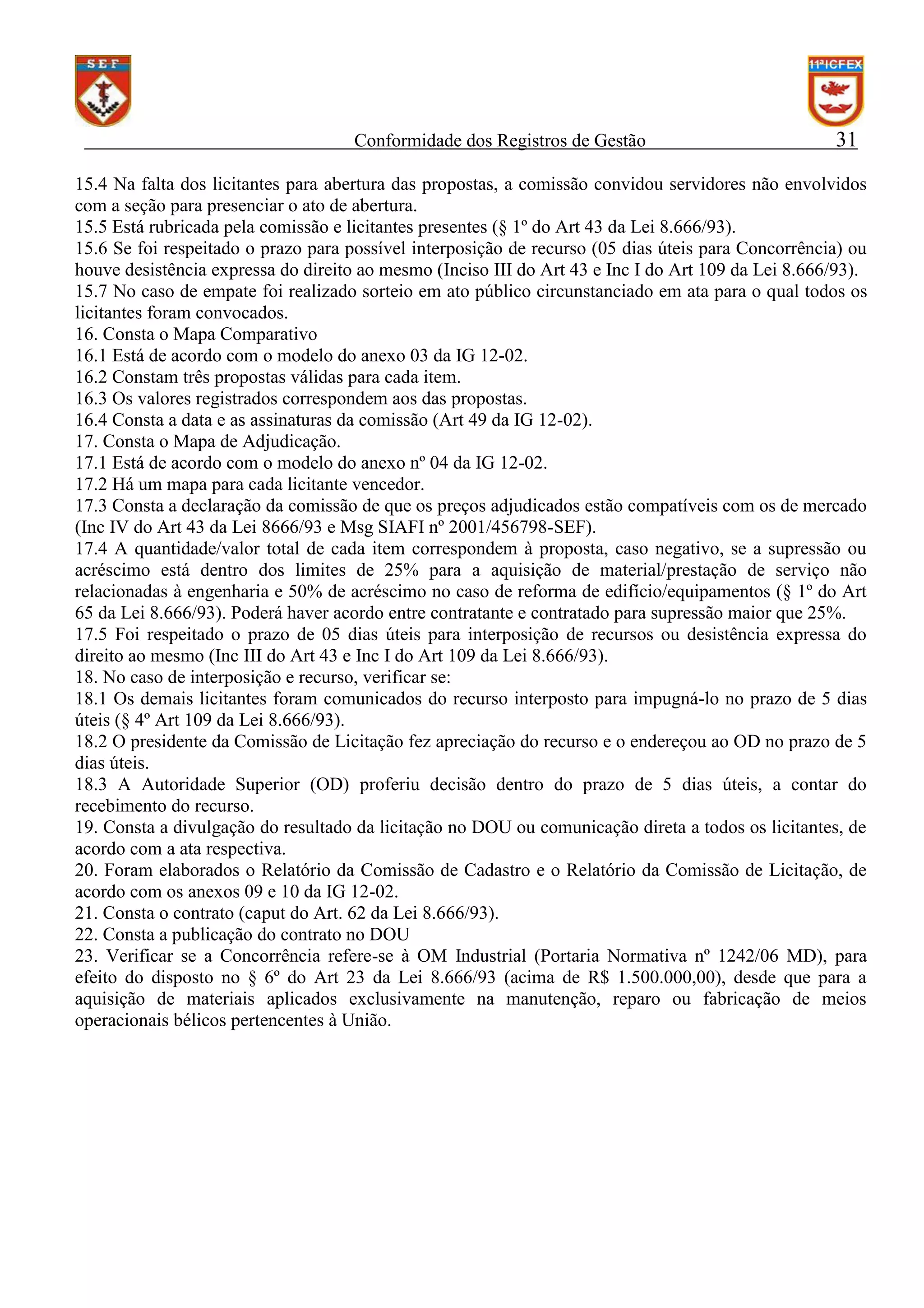 Conformidade dos Registros de Gestão

31

15.4 Na falta dos licitantes para abertura das propostas, a comissão convidou servidores não envolvidos
com a seção para presenciar o ato de abertura.
15.5 Está rubricada pela comissão e licitantes presentes (§ 1º do Art 43 da Lei 8.666/93).
15.6 Se foi respeitado o prazo para possível interposição de recurso (05 dias úteis para Concorrência) ou
houve desistência expressa do direito ao mesmo (Inciso III do Art 43 e Inc I do Art 109 da Lei 8.666/93).
15.7 No caso de empate foi realizado sorteio em ato público circunstanciado em ata para o qual todos os
licitantes foram convocados.
16. Consta o Mapa Comparativo
16.1 Está de acordo com o modelo do anexo 03 da IG 12-02.
16.2 Constam três propostas válidas para cada item.
16.3 Os valores registrados correspondem aos das propostas.
16.4 Consta a data e as assinaturas da comissão (Art 49 da IG 12-02).
17. Consta o Mapa de Adjudicação.
17.1 Está de acordo com o modelo do anexo nº 04 da IG 12-02.
17.2 Há um mapa para cada licitante vencedor.
17.3 Consta a declaração da comissão de que os preços adjudicados estão compatíveis com os de mercado
(Inc IV do Art 43 da Lei 8666/93 e Msg SIAFI nº 2001/456798-SEF).
17.4 A quantidade/valor total de cada item correspondem à proposta, caso negativo, se a supressão ou
acréscimo está dentro dos limites de 25% para a aquisição de material/prestação de serviço não
relacionadas à engenharia e 50% de acréscimo no caso de reforma de edifício/equipamentos (§ 1º do Art
65 da Lei 8.666/93). Poderá haver acordo entre contratante e contratado para supressão maior que 25%.
17.5 Foi respeitado o prazo de 05 dias úteis para interposição de recursos ou desistência expressa do
direito ao mesmo (Inc III do Art 43 e Inc I do Art 109 da Lei 8.666/93).
18. No caso de interposição e recurso, verificar se:
18.1 Os demais licitantes foram comunicados do recurso interposto para impugná-lo no prazo de 5 dias
úteis (§ 4º Art 109 da Lei 8.666/93).
18.2 O presidente da Comissão de Licitação fez apreciação do recurso e o endereçou ao OD no prazo de 5
dias úteis.
18.3 A Autoridade Superior (OD) proferiu decisão dentro do prazo de 5 dias úteis, a contar do
recebimento do recurso.
19. Consta a divulgação do resultado da licitação no DOU ou comunicação direta a todos os licitantes, de
acordo com a ata respectiva.
20. Foram elaborados o Relatório da Comissão de Cadastro e o Relatório da Comissão de Licitação, de
acordo com os anexos 09 e 10 da IG 12-02.
21. Consta o contrato (caput do Art. 62 da Lei 8.666/93).
22. Consta a publicação do contrato no DOU
23. Verificar se a Concorrência refere-se à OM Industrial (Portaria Normativa nº 1242/06 MD), para
efeito do disposto no § 6º do Art 23 da Lei 8.666/93 (acima de R$ 1.500.000,00), desde que para a
aquisição de materiais aplicados exclusivamente na manutenção, reparo ou fabricação de meios
operacionais bélicos pertencentes à União.

 